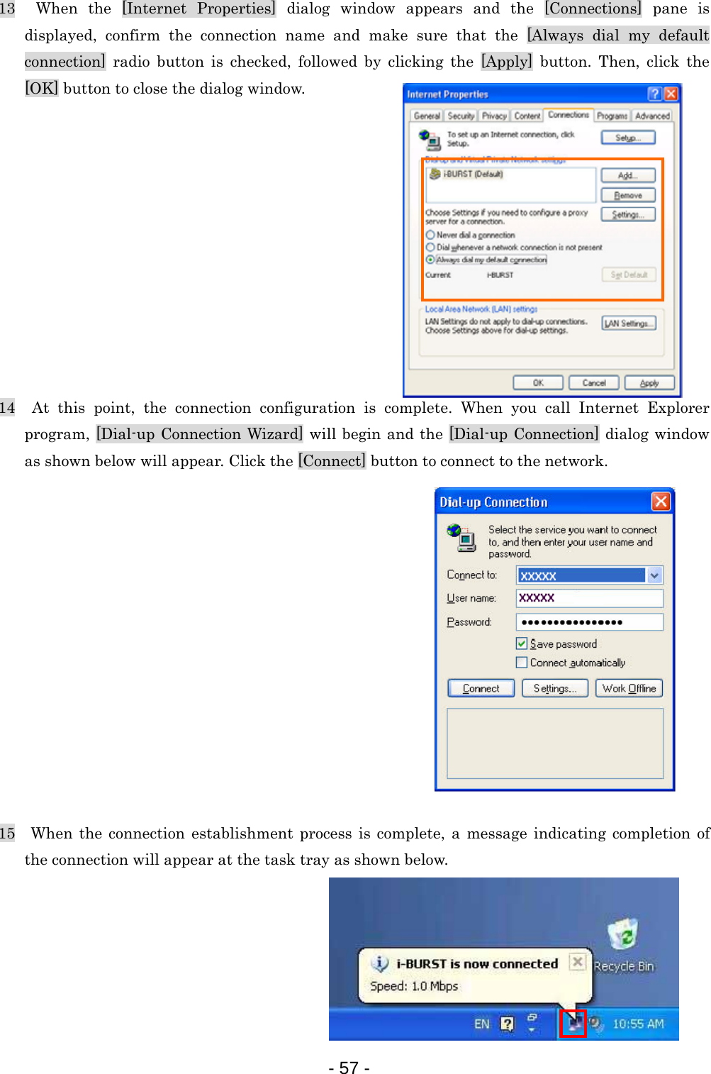 13  When the [Internet Properties] dialog window appears and the [Connections] pane is displayed, confirm the connection name and make sure that the [Always dial my default connection] radio button is checked, followed by clicking the [Apply] button. Then, click the [OK] button to close the dialog window.            14  At this point, the connection configuration is complete. When you call Internet Explorer program, [Dial-up Connection Wizard] will begin and the [Dial-up Connection] dialog window as shown below will appear. Click the [Connect] button to connect to the network.              15  When the connection establishment process is complete, a message indicating completion of the connection will appear at the task tray as shown below.       - 57 -  