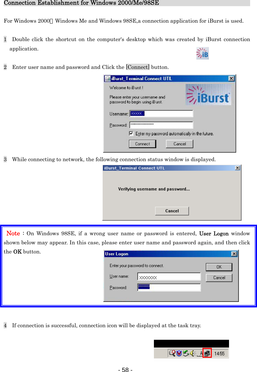 Connection Establishment for Windows 2000/Me/98SE                               For Windows 2000、Windows Me and Windows 98SE,a connection application for iBurst is used.  1  Double click the shortcut on the computer&apos;s desktop which was created by iBurst connection application.  2    Enter user name and password and Click the [Connect] button.            3    While connecting to network, the following connection status window is displayed.         Note :  On Windows 98SE, if a wrong user name or password is entered, User Logon window shown below may appear. In this case, please enter user name and password again, and then click the OK button.        4    If connection is successful, connection icon will be displayed at the task tray.    - 58 -  