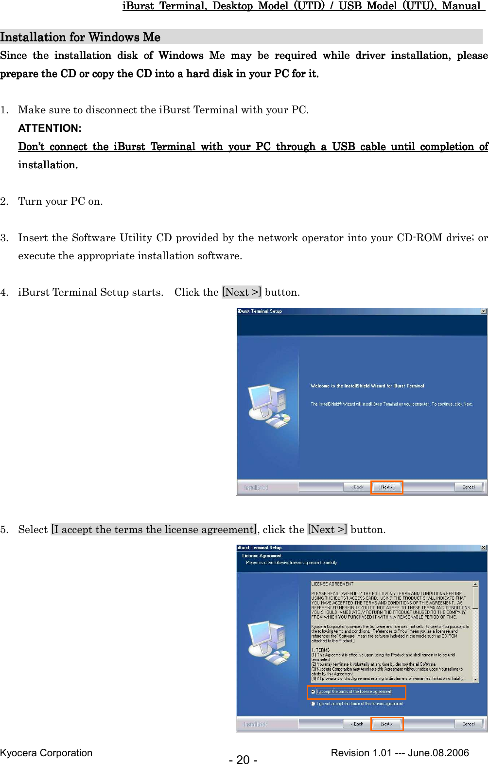 iBurst  Terminal,  Desktop  Model  (UTD)  /  USB  Model  (UTU),  Manual iBurst  Terminal,  Desktop  Model  (UTD)  /  USB  Model  (UTU),  Manual iBurst  Terminal,  Desktop  Model  (UTD)  /  USB  Model  (UTU),  Manual iBurst  Terminal,  Desktop  Model  (UTD)  /  USB  Model  (UTU),  Manual       Kyocera Corporation                                                                                              Revision 1.01 --- June.08.2006 - 20 - Installation for Windows MInstallation for Windows MInstallation for Windows MInstallation for Windows Me                                                                                                 e                                                 e                                                 e                                                                     Since  tSince  tSince  tSince  the  installation  disk  of he  installation  disk  of he  installation  disk  of he  installation  disk  of  Windows  MeWindows  MeWindows  MeWindows  Me     maymaymaymay  b  b  b  be e e e  required  while required  while required  while required  while  driver  installation,  please driver  installation,  please driver  installation,  please driver  installation,  please prepare prepare prepare prepare the CD or copy the the CD or copy the the CD or copy the the CD or copy the CDCDCDCD    intointointointo a hard disk in your PC  a hard disk in your PC  a hard disk in your PC  a hard disk in your PC for it.for it.for it.for it.     1. Make sure to disconnect the iBurst Terminal with your PC. ATTENTION: DonDonDonDon’’’’t  connect  the  iBurst  connect  the  iBurst  connect  the  iBurst  connect  the  iBurst  Terminal  with  your  PC  through  a  USB  cable  until  completion  of t  Terminal  with  your  PC  through  a  USB  cable  until  completion  of t  Terminal  with  your  PC  through  a  USB  cable  until  completion  of t  Terminal  with  your  PC  through  a  USB  cable  until  completion  of installation.installation.installation.installation.     2. Turn your PC on.  3. Insert the Software Utility CD provided by the network operator into your CD-ROM drive; or execute the appropriate installation software.  4. iBurst Terminal Setup starts.    Click the [Next &gt;] button.   5. Select [I accept the terms the license agreement], click the [Next &gt;] button.  