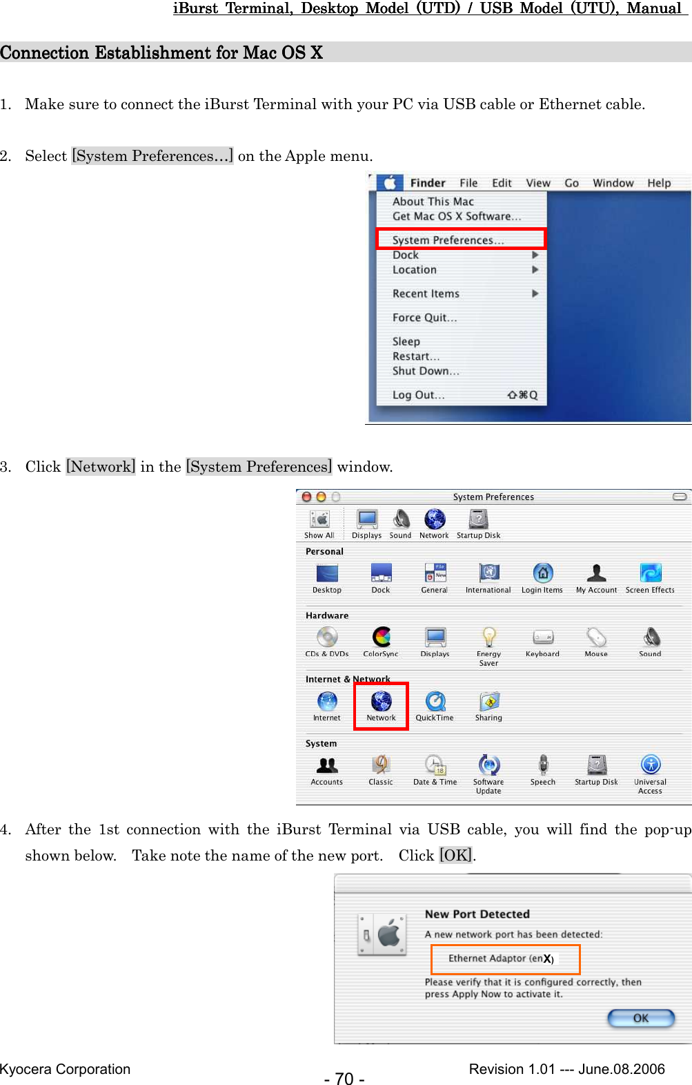 iBurst  Terminal,  Desktop  Model  (UTD)  /  USB  Model  (UTU),  Manual iBurst  Terminal,  Desktop  Model  (UTD)  /  USB  Model  (UTU),  Manual iBurst  Terminal,  Desktop  Model  (UTD)  /  USB  Model  (UTU),  Manual iBurst  Terminal,  Desktop  Model  (UTD)  /  USB  Model  (UTU),  Manual       Kyocera Corporation                                                                                              Revision 1.01 --- June.08.2006 - 70 - Connection Establishment for Mac OS XConnection Establishment for Mac OS XConnection Establishment for Mac OS XConnection Establishment for Mac OS X                                                                                                                                                                                                                           1. Make sure to connect the iBurst Terminal with your PC via USB cable or Ethernet cable.  2. Select [System Preferences…] on the Apple menu.   3. Click [Network] in the [System Preferences] window.  4. After  the  1st  connection  with  the  iBurst  Terminal  via  USB  cable,  you  will  find  the  pop-up shown below.    Take note the name of the new port.    Click [OK].  X) 