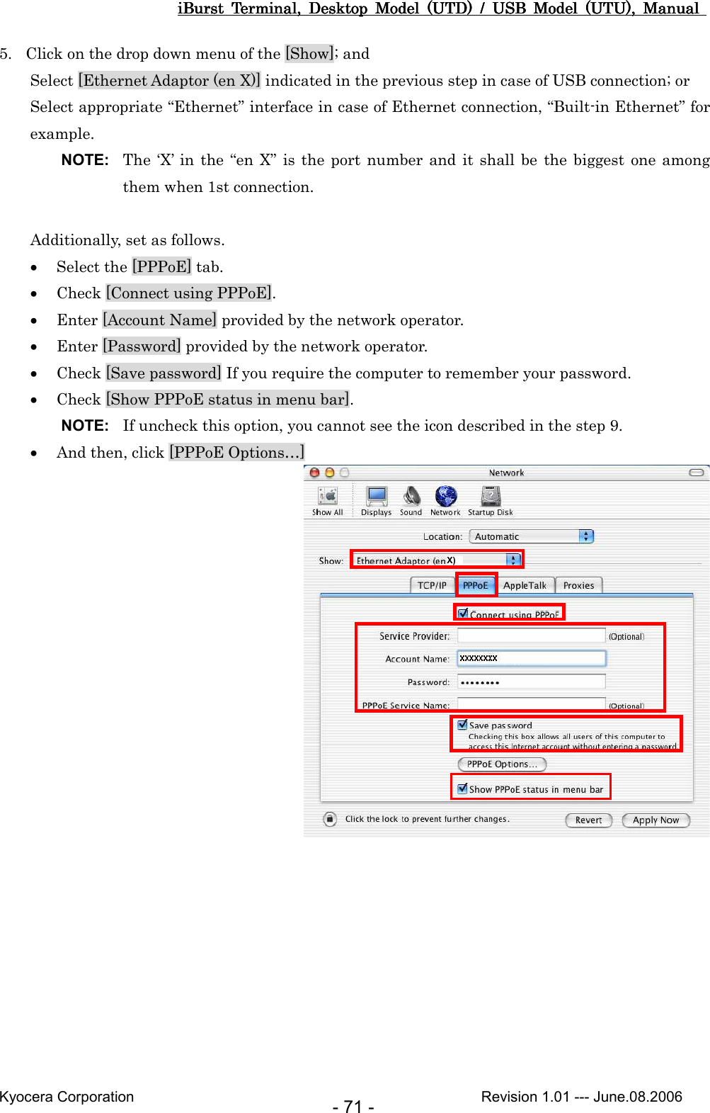 iBurst  Terminal,  Desktop  Model  (UTD)  /  USB  Model  (UTU),  Manual iBurst  Terminal,  Desktop  Model  (UTD)  /  USB  Model  (UTU),  Manual iBurst  Terminal,  Desktop  Model  (UTD)  /  USB  Model  (UTU),  Manual iBurst  Terminal,  Desktop  Model  (UTD)  /  USB  Model  (UTU),  Manual       Kyocera Corporation                                                                                              Revision 1.01 --- June.08.2006 - 71 - 5. Click on the drop down menu of the [Show]; and Select [Ethernet Adaptor (en X)] indicated in the previous step in case of USB connection; or Select appropriate “Ethernet” interface in case of Ethernet connection, “Built-in Ethernet” for example. NOTE:  The ‘X’  in the “en X”  is  the  port  number and it shall be  the biggest one among them when 1st connection.  Additionally, set as follows. • Select the [PPPoE] tab. • Check [Connect using PPPoE]. • Enter [Account Name] provided by the network operator.    • Enter [Password] provided by the network operator. • Check [Save password] If you require the computer to remember your password. • Check [Show PPPoE status in menu bar]. NOTE:  If uncheck this option, you cannot see the icon described in the step 9. • And then, click [PPPoE Options…]  X)  