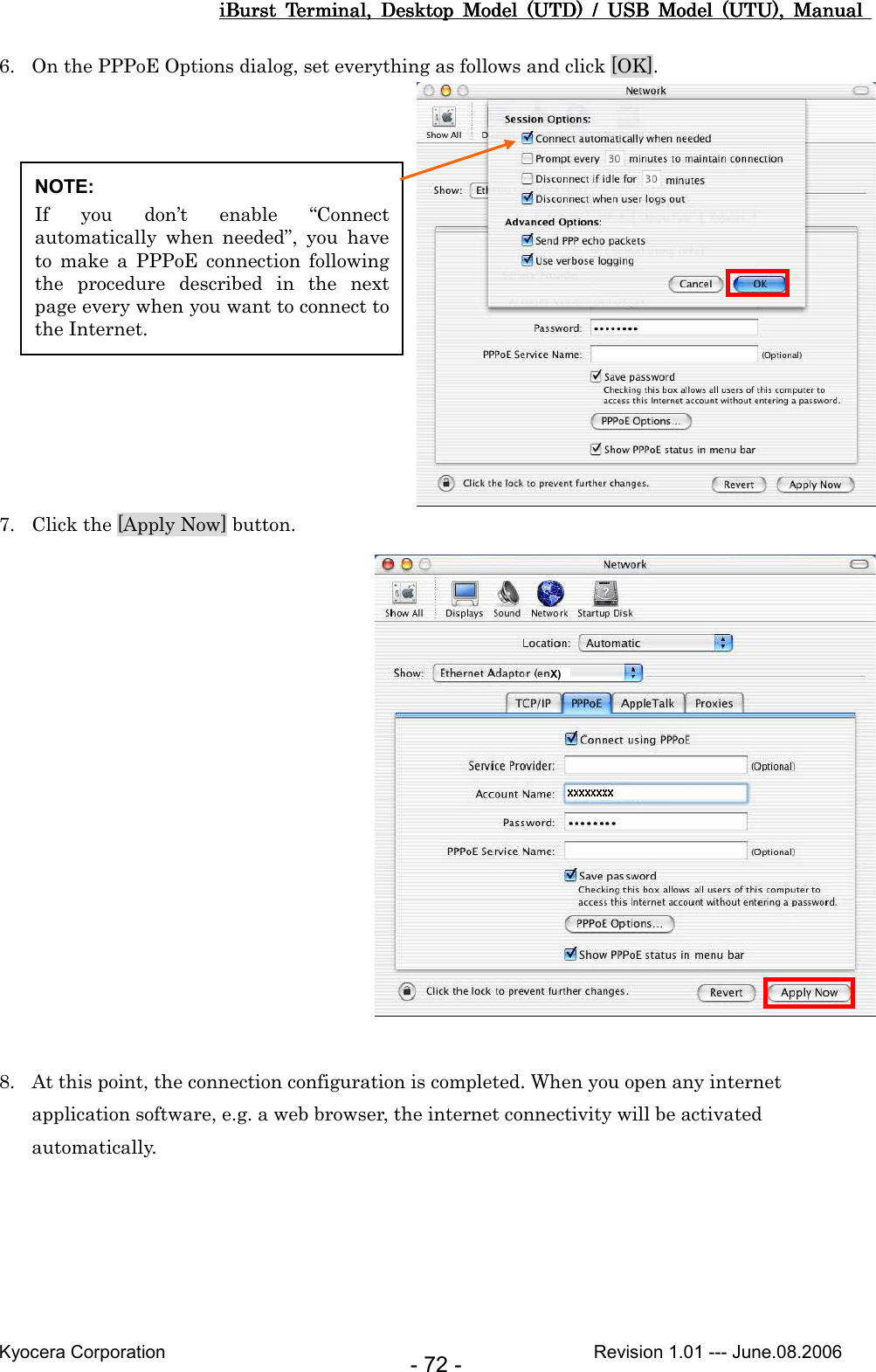 iBurst  Terminal,  Desktop  Model  (UTD)  /  USB  Model  (UTU),  Manual iBurst  Terminal,  Desktop  Model  (UTD)  /  USB  Model  (UTU),  Manual iBurst  Terminal,  Desktop  Model  (UTD)  /  USB  Model  (UTU),  Manual iBurst  Terminal,  Desktop  Model  (UTD)  /  USB  Model  (UTU),  Manual       Kyocera Corporation                                                                                              Revision 1.01 --- June.08.2006 - 72 - 6. On the PPPoE Options dialog, set everything as follows and click [OK].  7. Click the [Apply Now] button.   8. At this point, the connection configuration is completed. When you open any internet application software, e.g. a web browser, the internet connectivity will be activated automatically.  NOTE: If  you  don’t  enable  “Connect automatically  when  needed”,  you  have to  make  a  PPPoE  connection  following the  procedure  described  in  the  next page every when you want to connect to the Internet. X)  