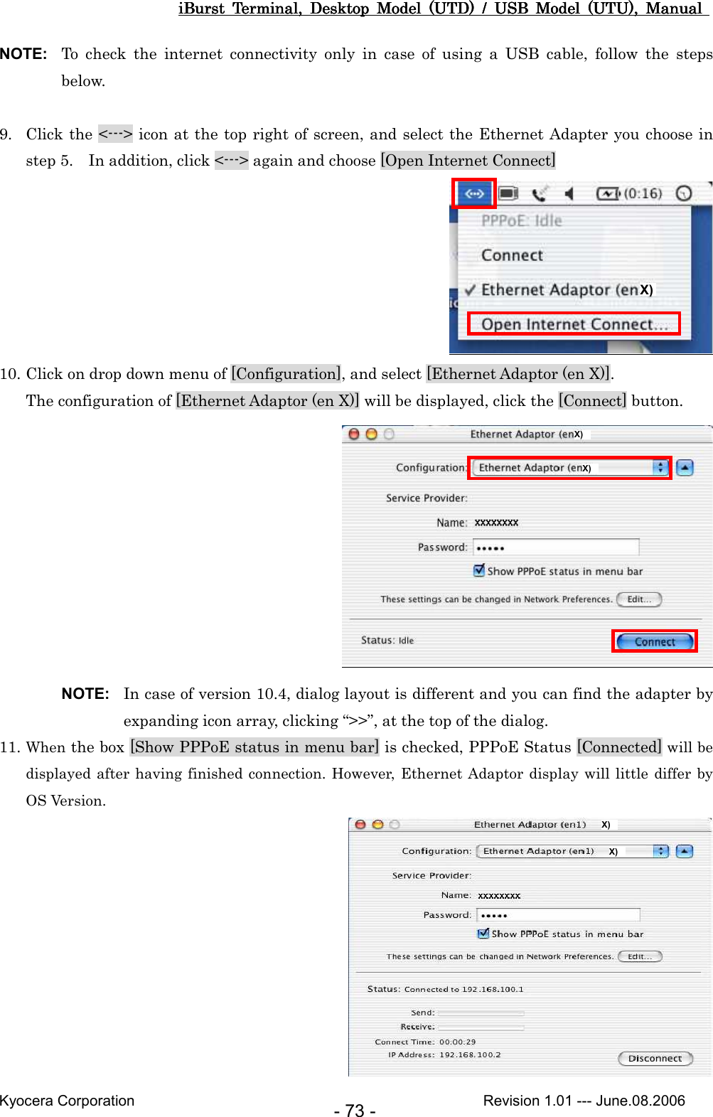 iBurst  Terminal,  Desktop  Model  (UTD)  /  USB  Model  (UTU),  Manual iBurst  Terminal,  Desktop  Model  (UTD)  /  USB  Model  (UTU),  Manual iBurst  Terminal,  Desktop  Model  (UTD)  /  USB  Model  (UTU),  Manual iBurst  Terminal,  Desktop  Model  (UTD)  /  USB  Model  (UTU),  Manual       Kyocera Corporation                                                                                              Revision 1.01 --- June.08.2006 - 73 - NOTE:  To  check  the  internet  connectivity  only  in  case  of  using  a  USB  cable,  follow  the  steps below.  9. Click the &lt;---&gt; icon at the top right of screen, and select the Ethernet Adapter you choose in step 5.    In addition, click &lt;---&gt; again and choose [Open Internet Connect]  10. Click on drop down menu of [Configuration], and select [Ethernet Adaptor (en X)]. The configuration of [Ethernet Adaptor (en X)] will be displayed, click the [Connect] button.  NOTE:  In case of version 10.4, dialog layout is different and you can find the adapter by expanding icon array, clicking “&gt;&gt;”, at the top of the dialog. 11. When the box [Show PPPoE status in menu bar] is checked, PPPoE Status [Connected] will be displayed after having finished connection. However, Ethernet Adaptor display will little differ  by OS Version.  X)  X) X)  X)  X)  