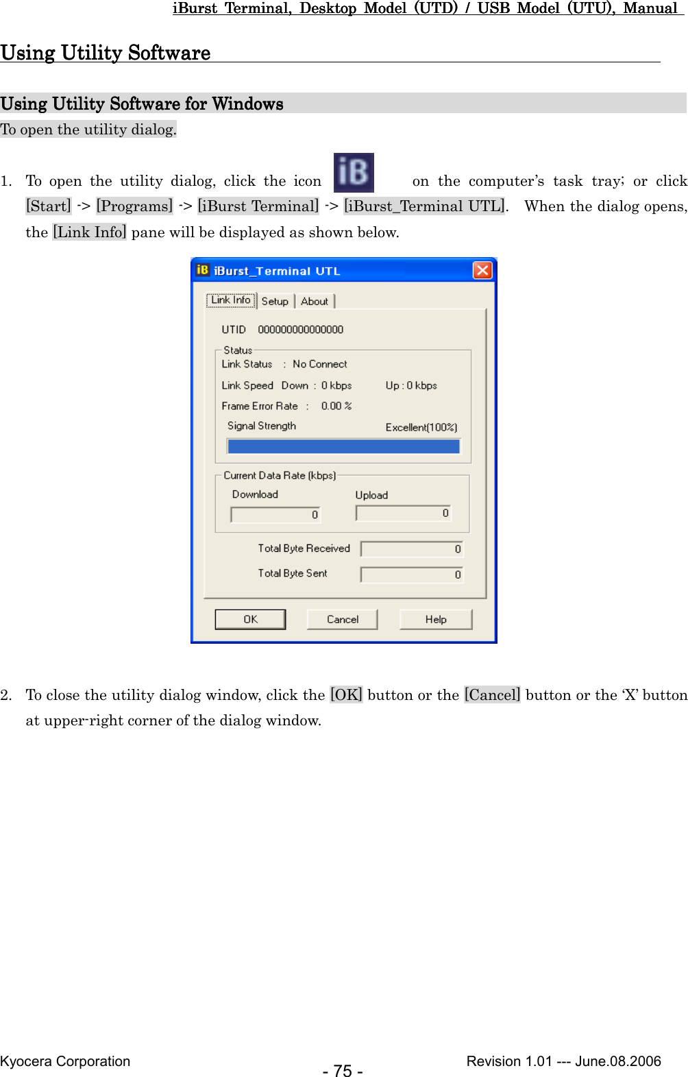 iBurst  Terminal,  Desktop  Model  (UTD)  /  USB  Model  (UTU),  Manual iBurst  Terminal,  Desktop  Model  (UTD)  /  USB  Model  (UTU),  Manual iBurst  Terminal,  Desktop  Model  (UTD)  /  USB  Model  (UTU),  Manual iBurst  Terminal,  Desktop  Model  (UTD)  /  USB  Model  (UTU),  Manual       Kyocera Corporation                                                                                              Revision 1.01 --- June.08.2006 - 75 - Using Utility Software                                                                                         Using Utility Software                                                                                         Using Utility Software                                                                                         Using Utility Software                                                                                                  Using Utility Software for WiUsing Utility Software for WiUsing Utility Software for WiUsing Utility Software for Windows                                               ndows                                               ndows                                               ndows                                                                                           To open the utility dialog.  1. To  open  the  utility  dialog,  click  the  icon    on  the  computer’s  task  tray;  or  click [Start] -&gt; [Programs] -&gt; [iBurst Terminal] -&gt; [iBurst_Terminal UTL].    When the dialog opens, the [Link Info] pane will be displayed as shown below.   2. To close the utility dialog window, click the [OK] button or the [Cancel] button or the ‘X’ button at upper-right corner of the dialog window.  