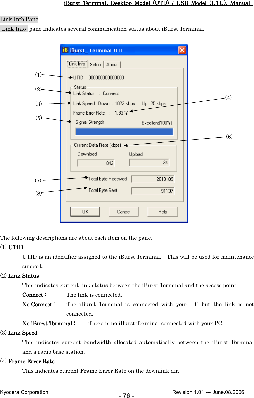 iBurst  Terminal,  Desktop  Model  (UTD)  /  USB  Model  (UTU),  Manual iBurst  Terminal,  Desktop  Model  (UTD)  /  USB  Model  (UTU),  Manual iBurst  Terminal,  Desktop  Model  (UTD)  /  USB  Model  (UTU),  Manual iBurst  Terminal,  Desktop  Model  (UTD)  /  USB  Model  (UTU),  Manual       Kyocera Corporation                                                                                              Revision 1.01 --- June.08.2006 - 76 - Link Info Pane [Link Info] pane indicates several communication status about iBurst Terminal.                      The following descriptions are about each item on the pane. (1) UTIDUTIDUTIDUTID UTID is an identifier assigned to the iBurst Terminal.    This will be used for maintenance support. (2) Link StatusLink StatusLink StatusLink Status This indicates current link status between the iBurst Terminal and the access point. ConnectConnectConnectConnect    ::::     The link is connected. No ConnectNo ConnectNo ConnectNo Connect    :  The  iBurst  Terminal  is  connected  with  your  PC  but  the  link  is  not connected. No iBurst TerminalNo iBurst TerminalNo iBurst TerminalNo iBurst Terminal    ::::     There is no iBurst Terminal connected with your PC. (3) Link SpeedLink SpeedLink SpeedLink Speed This  indicates  current  bandwidth  allocated  automatically  between  the  iBurst  Terminal and a radio base station. (4) Frame Error RateFrame Error RateFrame Error RateFrame Error Rate    This indicates current Frame Error Rate on the downlink air.  (1) (2) (3) (4) (5) (6) (7) (8) 