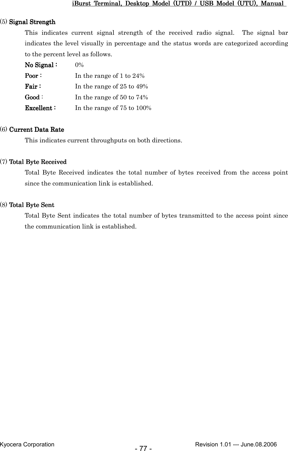 iBurst  Terminal,  Desktop  Model  (UTD)  /  USB  Model  (UTU),  Manual iBurst  Terminal,  Desktop  Model  (UTD)  /  USB  Model  (UTU),  Manual iBurst  Terminal,  Desktop  Model  (UTD)  /  USB  Model  (UTU),  Manual iBurst  Terminal,  Desktop  Model  (UTD)  /  USB  Model  (UTU),  Manual       Kyocera Corporation                                                                                              Revision 1.01 --- June.08.2006 - 77 - (5) Signal StrengthSignal StrengthSignal StrengthSignal Strength This  indicates  current  signal  strength  of  the  received  radio  signal.    The  signal  bar indicates the level visually in percentage and the status words are categorized according to the percent level as follows. No Signal :No Signal :No Signal :No Signal :     0% Poor :Poor :Poor :Poor :          In the range of 1 to 24% FairFairFairFair : : : :          In the range of 25 to 49% GoodGoodGoodGood :    In the range of 50 to 74% ExcellentExcellentExcellentExcellent : : : :     In the range of 75 to 100%  (6) Current Data RateCurrent Data RateCurrent Data RateCurrent Data Rate This indicates current throughputs on both directions.  (7) Total Byte ReceivedTotal Byte ReceivedTotal Byte ReceivedTotal Byte Received Total  Byte  Received  indicates  the  total  number  of  bytes  received  from  the  access  point since the communication link is established.  (8) Total Byte SentTotal Byte SentTotal Byte SentTotal Byte Sent Total Byte Sent indicates the total number of bytes transmitted to the access point since the communication link is established.    