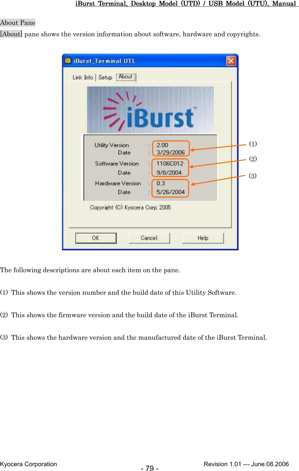 iBurst  Terminal,  Desktop  Model  (UTD)  /  USB  Model  (UTU),  Manual iBurst  Terminal,  Desktop  Model  (UTD)  /  USB  Model  (UTU),  Manual iBurst  Terminal,  Desktop  Model  (UTD)  /  USB  Model  (UTU),  Manual iBurst  Terminal,  Desktop  Model  (UTD)  /  USB  Model  (UTU),  Manual       Kyocera Corporation                                                                                              Revision 1.01 --- June.08.2006 - 79 - About Pane [About] pane shows the version information about software, hardware and copyrights.    The following descriptions are about each item on the pane.  (1) This shows the version number and the build date of this Utility Software.  (2) This shows the firmware version and the build date of the iBurst Terminal.  (3) This shows the hardware version and the manufactured date of the iBurst Terminal.  (1) (2) (3) 