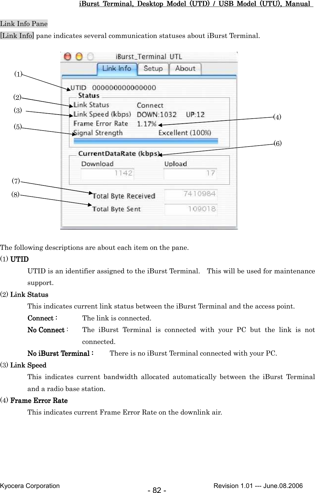 iBurst  Terminal,  Desktop  Model  (UTD)  /  USB  Model  (UTU),  Manual iBurst  Terminal,  Desktop  Model  (UTD)  /  USB  Model  (UTU),  Manual iBurst  Terminal,  Desktop  Model  (UTD)  /  USB  Model  (UTU),  Manual iBurst  Terminal,  Desktop  Model  (UTD)  /  USB  Model  (UTU),  Manual       Kyocera Corporation                                                                                              Revision 1.01 --- June.08.2006 - 82 - Link Info Pane [Link Info] pane indicates several communication statuses about iBurst Terminal.                                                            The following descriptions are about each item on the pane. (1) UTIDUTIDUTIDUTID UTID is an identifier assigned to the iBurst Terminal.    This will be used for maintenance support. (2) Link StatusLink StatusLink StatusLink Status This indicates current link status between the iBurst Terminal and the access point. Connect :Connect :Connect :Connect :     The link is connected. No Connect No Connect No Connect No Connect :  The  iBurst  Terminal  is  connected  with  your  PC  but  the  link  is  not connected. No iBurst TermNo iBurst TermNo iBurst TermNo iBurst Terminal :inal :inal :inal :     There is no iBurst Terminal connected with your PC. (3) Link SpeedLink SpeedLink SpeedLink Speed This  indicates  current  bandwidth  allocated  automatically  between  the  iBurst  Terminal and a radio base station. (4) Frame Error RateFrame Error RateFrame Error RateFrame Error Rate    This indicates current Frame Error Rate on the downlink air.  (1) (2) (3)  (4) (5) (6) (7) (8) 