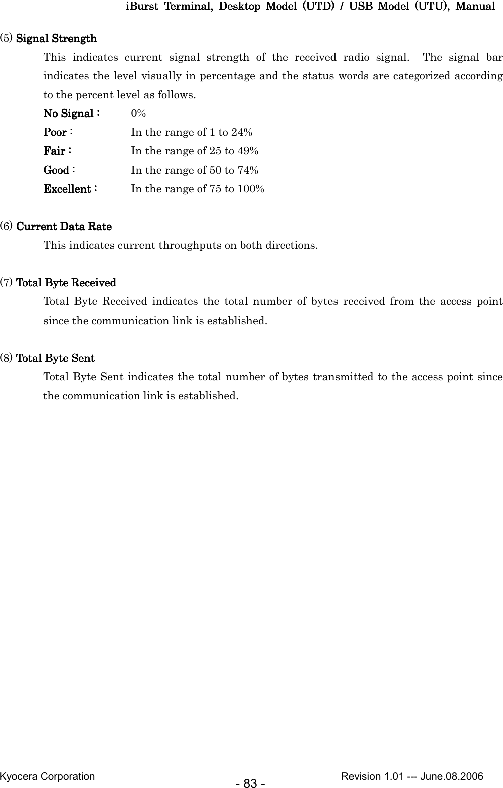 iBurst  Terminal,  Desktop  Model  (UTD)  /  USB  Model  (UTU),  Manual iBurst  Terminal,  Desktop  Model  (UTD)  /  USB  Model  (UTU),  Manual iBurst  Terminal,  Desktop  Model  (UTD)  /  USB  Model  (UTU),  Manual iBurst  Terminal,  Desktop  Model  (UTD)  /  USB  Model  (UTU),  Manual       Kyocera Corporation                                                                                              Revision 1.01 --- June.08.2006 - 83 - (5) Signal StrengthSignal StrengthSignal StrengthSignal Strength This  indicates  current  signal  strength  of  the  received  radio  signal.    The  signal  bar indicates the level visually in percentage and the status words are categorized according to the percent level as follows. No Signal :No Signal :No Signal :No Signal :     0% Poor :Poor :Poor :Poor :          In the range of 1 to 24% Fair :Fair :Fair :Fair :          In the range of 25 to 49% GoodGoodGoodGood :    In the range of 50 to 74% Excellent :Excellent :Excellent :Excellent :     In the range of 75 to 100%  (6) Current Data RateCurrent Data RateCurrent Data RateCurrent Data Rate This indicates current throughputs on both directions.  (7) Total Byte ReceivedTotal Byte ReceivedTotal Byte ReceivedTotal Byte Received Total  Byte  Received  indicates  the  total  number  of  bytes  received  from  the  access  point since the communication link is established.  (8) Total Byte SentTotal Byte SentTotal Byte SentTotal Byte Sent Total Byte Sent indicates the total number of bytes transmitted to the access point since the communication link is established.    