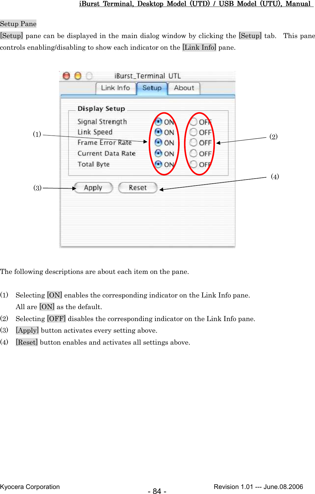 iBurst  Terminal,  Desktop  Model  (UTD)  /  USB  Model  (UTU),  Manual iBurst  Terminal,  Desktop  Model  (UTD)  /  USB  Model  (UTU),  Manual iBurst  Terminal,  Desktop  Model  (UTD)  /  USB  Model  (UTU),  Manual iBurst  Terminal,  Desktop  Model  (UTD)  /  USB  Model  (UTU),  Manual       Kyocera Corporation                                                                                              Revision 1.01 --- June.08.2006 - 84 - Setup Pane [Setup] pane can be displayed in the main dialog window by clicking the [Setup] tab.    This pane controls enabling/disabling to show each indicator on the [Link Info] pane.                   The following descriptions are about each item on the pane.  (1) Selecting [ON] enables the corresponding indicator on the Link Info pane. All are [ON] as the default. (2) Selecting [OFF] disables the corresponding indicator on the Link Info pane. (3) [Apply] button activates every setting above. (4) [Reset] button enables and activates all settings above.  (1)  (2) (3) (4) 