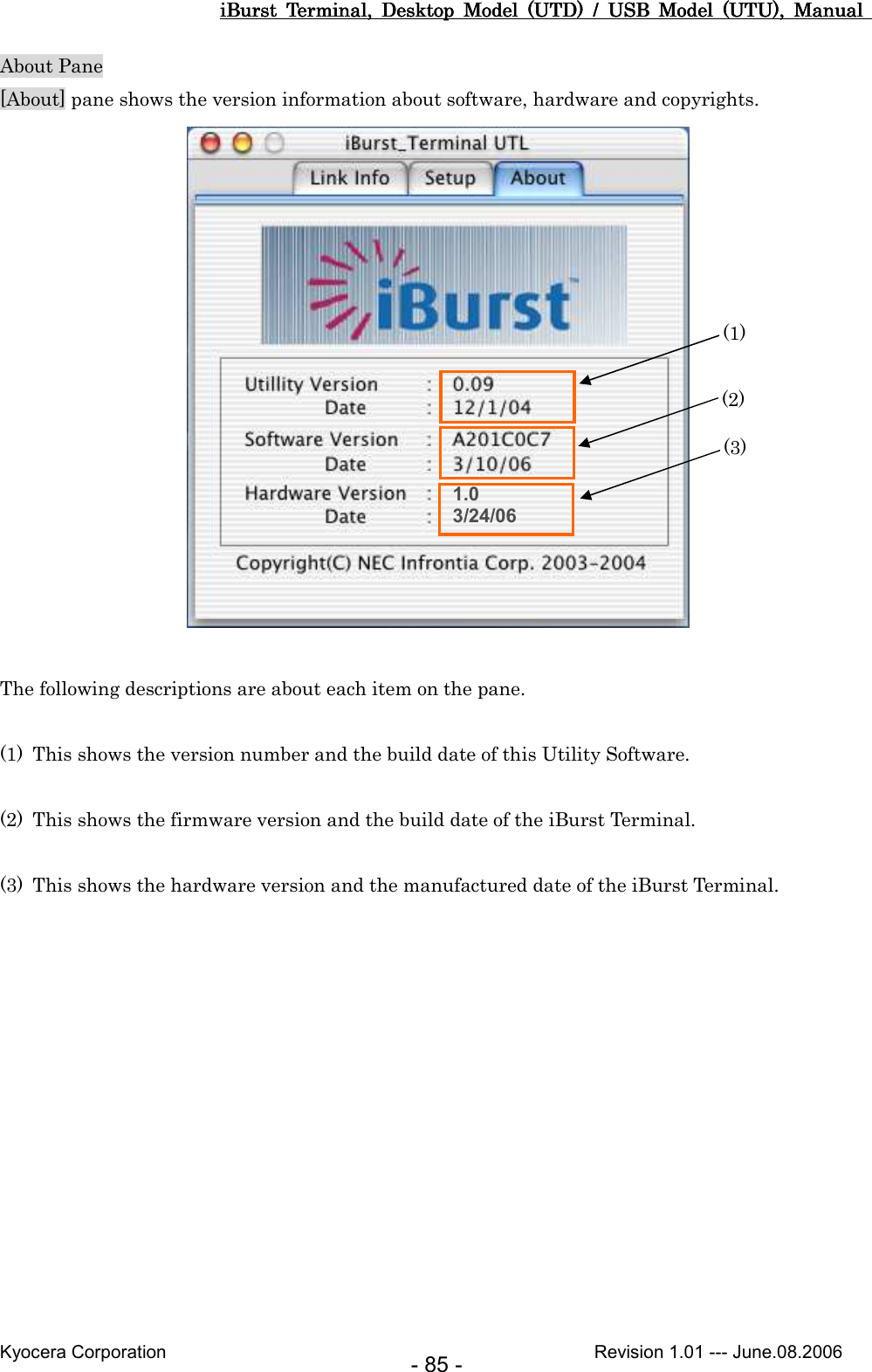 iBurst  Terminal,  Desktop  Model  (UTD)  /  USB  Model  (UTU),  Manual iBurst  Terminal,  Desktop  Model  (UTD)  /  USB  Model  (UTU),  Manual iBurst  Terminal,  Desktop  Model  (UTD)  /  USB  Model  (UTU),  Manual iBurst  Terminal,  Desktop  Model  (UTD)  /  USB  Model  (UTU),  Manual       Kyocera Corporation                                                                                              Revision 1.01 --- June.08.2006 - 85 - About Pane [About] pane shows the version information about software, hardware and copyrights.   The following descriptions are about each item on the pane.  (1) This shows the version number and the build date of this Utility Software.  (2) This shows the firmware version and the build date of the iBurst Terminal.  (3) This shows the hardware version and the manufactured date of the iBurst Terminal.  1.0 3/24/06 (1) (2) (3) 