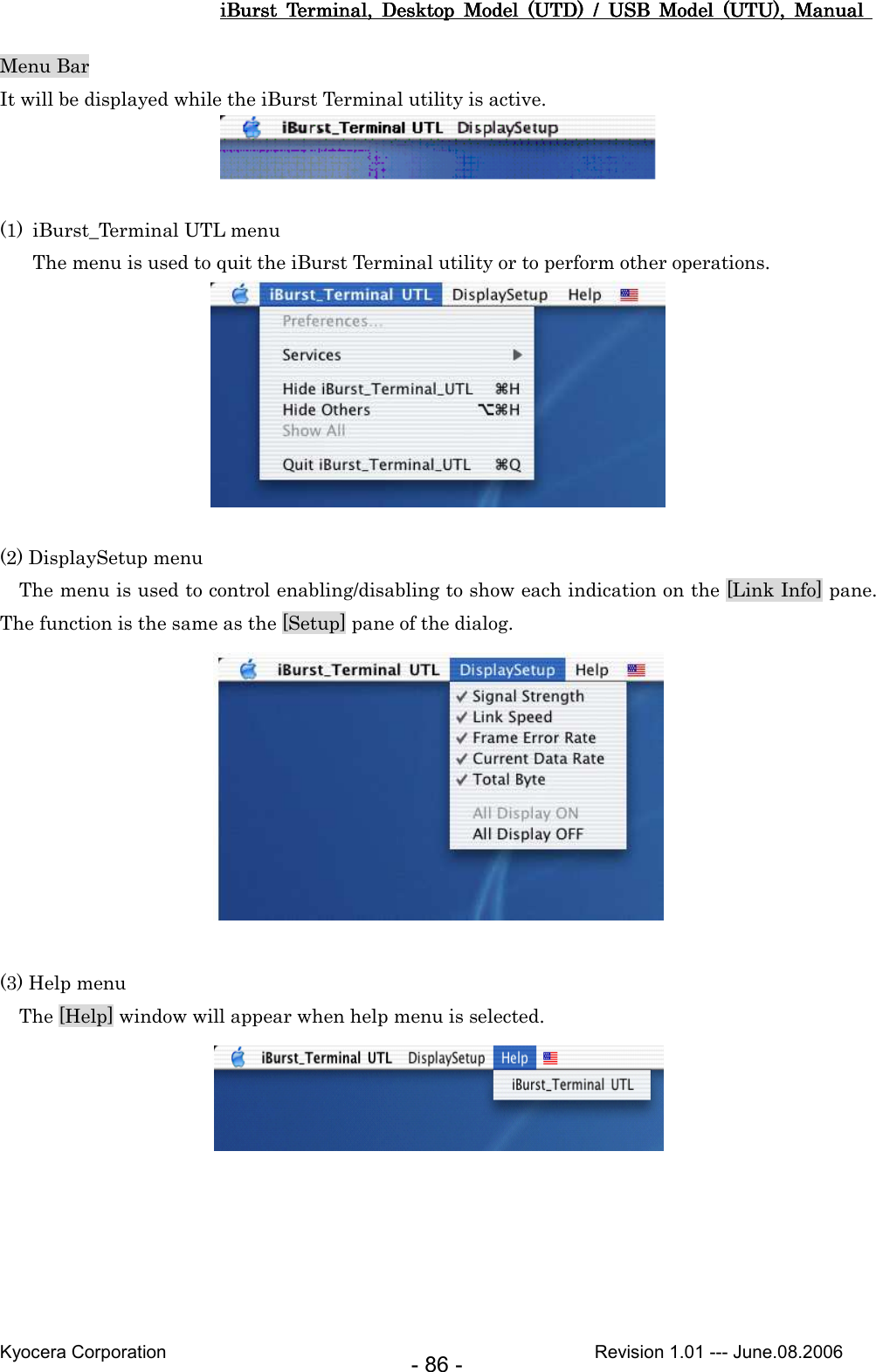 iBurst  Terminal,  Desktop  Model  (UTD)  /  USB  Model  (UTU),  Manual iBurst  Terminal,  Desktop  Model  (UTD)  /  USB  Model  (UTU),  Manual iBurst  Terminal,  Desktop  Model  (UTD)  /  USB  Model  (UTU),  Manual iBurst  Terminal,  Desktop  Model  (UTD)  /  USB  Model  (UTU),  Manual       Kyocera Corporation                                                                                              Revision 1.01 --- June.08.2006 - 86 - Menu Bar It will be displayed while the iBurst Terminal utility is active.   (1) iBurst_Terminal UTL menu The menu is used to quit the iBurst Terminal utility or to perform other operations.   (2) DisplaySetup menu     The menu is used to control enabling/disabling to show each indication on the [Link Info] pane.   The function is the same as the [Setup] pane of the dialog.   (3) Help menu     The [Help] window will appear when help menu is selected.   