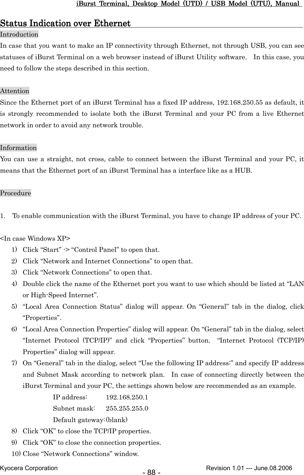 iBurst  Terminal,  Desktop  Model  (UTD)  /  USB  Model  (UTU),  Manual iBurst  Terminal,  Desktop  Model  (UTD)  /  USB  Model  (UTU),  Manual iBurst  Terminal,  Desktop  Model  (UTD)  /  USB  Model  (UTU),  Manual iBurst  Terminal,  Desktop  Model  (UTD)  /  USB  Model  (UTU),  Manual       Kyocera Corporation                                                                                              Revision 1.01 --- June.08.2006 - 88 - Status Indication over Ethernet                                                                             Status Indication over Ethernet                                                                             Status Indication over Ethernet                                                                             Status Indication over Ethernet                                                                                  Introduction In case that you want to make an IP connectivity through Ethernet, not through USB, you can see statuses of iBurst Terminal on a web browser instead of iBurst Utility software.    In this case, you need to follow the steps described in this section.  Attention Since the Ethernet port of an iBurst Terminal has a fixed IP address, 192.168.250.55 as default, it is  strongly  recommended  to  isolate  both  the  iBurst  Terminal  and  your  PC  from  a  live  Ethernet network in order to avoid any network trouble.  Information You can  use a  straight, not cross, cable to connect between the iBurst Terminal  and  your PC,  it means that the Ethernet port of an iBurst Terminal has a interface like as a HUB.  Procedure  1. To enable communication with the iBurst Terminal, you have to change IP address of your PC.  &lt;In case Windows XP&gt; 1) Click “Start” -&gt; “Control Panel” to open that. 2) Click “Network and Internet Connections” to open that. 3) Click “Network Connections” to open that. 4) Double click the name of the Ethernet port you want to use which should be listed at “LAN or High-Speed Internet”. 5) “Local  Area  Connection  Status”  dialog  will  appear.  On  “General”  tab  in  the  dialog,  click “Properties”. 6) “Local Area Connection Properties” dialog will appear. On “General” tab in the dialog, select “Internet  Protocol  (TCP/IP)”  and  click  “Properties”  button.    “Internet  Protocol  (TCP/IP) Properties” dialog will appear. 7) On “General” tab in the dialog, select “Use the following IP address:” and specify IP address and Subnet Mask according to network plan.    In  case of  connecting directly between the iBurst Terminal and your PC, the settings shown below are recommended as an example. IP address:  192.168.250.1 Subnet mask:  255.255.255.0 Default gateway: (blank) 8) Click “OK” to close the TCP/IP properties. 9) Click “OK” to close the connection properties. 10) Close “Network Connections” window. 