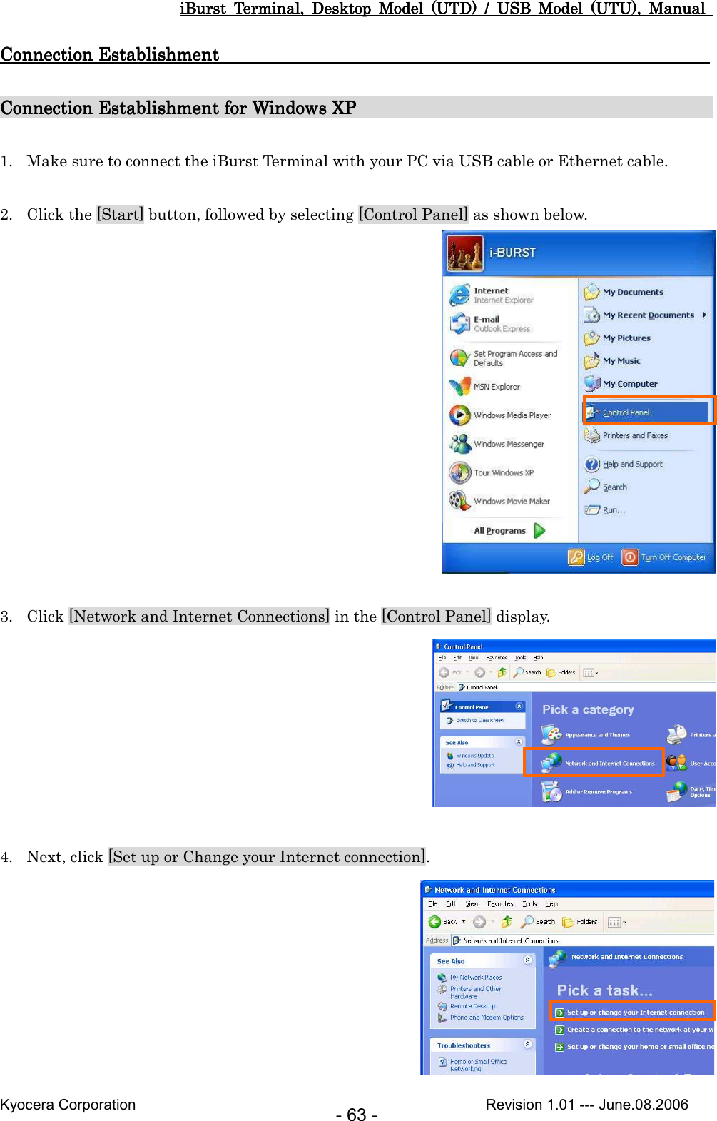 iBurst  Terminal,  Desktop  Model  (UTD)  /  USB  Model  (UTU),  Manual iBurst  Terminal,  Desktop  Model  (UTD)  /  USB  Model  (UTU),  Manual iBurst  Terminal,  Desktop  Model  (UTD)  /  USB  Model  (UTU),  Manual iBurst  Terminal,  Desktop  Model  (UTD)  /  USB  Model  (UTU),  Manual       Kyocera Corporation                                                                                              Revision 1.01 --- June.08.2006 - 63 - Connection EstablishmentConnection EstablishmentConnection EstablishmentConnection Establishment                                                                                                                                                                                                                                 Connection Establishment for Windows XPConnection Establishment for Windows XPConnection Establishment for Windows XPConnection Establishment for Windows XP                                                                                                                                                                                                            1. Make sure to connect the iBurst Terminal with your PC via USB cable or Ethernet cable.  2. Click the [Start] button, followed by selecting [Control Panel] as shown below.   3. Click [Network and Internet Connections] in the [Control Panel] display.   4. Next, click [Set up or Change your Internet connection].  