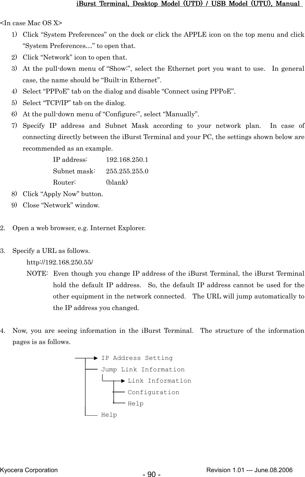 iBurst  Terminal,  Desktop  Model  (UTD)  /  USB  Model  (UTU),  Manual iBurst  Terminal,  Desktop  Model  (UTD)  /  USB  Model  (UTU),  Manual iBurst  Terminal,  Desktop  Model  (UTD)  /  USB  Model  (UTU),  Manual iBurst  Terminal,  Desktop  Model  (UTD)  /  USB  Model  (UTU),  Manual       Kyocera Corporation                                                                                              Revision 1.01 --- June.08.2006 - 90 - &lt;In case Mac OS X&gt; 1) Click “System Preferences” on the dock or click the APPLE icon on the top menu and click “System Preferences…” to open that. 2) Click “Network” icon to open that. 3) At the pull-down menu of “Show:”, select the Ethernet port you want to use.    In  general case, the name should be “Built-in Ethernet”. 4) Select “PPPoE” tab on the dialog and disable “Connect using PPPoE”. 5) Select “TCP/IP” tab on the dialog. 6) At the pull-down menu of “Configure:”, select “Manually”. 7) Specify  IP  address  and  Subnet  Mask  according  to  your  network  plan.    In  case  of connecting directly between the iBurst Terminal and your PC, the settings shown below are recommended as an example. IP address:  192.168.250.1 Subnet mask:  255.255.255.0 Router:    (blank) 8) Click “Apply Now” button. 9) Close “Network” window.  2. Open a web browser, e.g. Internet Explorer.  3. Specify a URL as follows. http://192.168.250.55/ NOTE:  Even though you change IP address of the iBurst Terminal, the iBurst Terminal hold the default IP address.    So,  the  default IP address cannot be  used  for  the other equipment in the network connected.    The URL will jump automatically to the IP address you changed.  4. Now,  you  are  seeing  information  in  the  iBurst  Terminal.    The  structure  of  the  information pages is as follows.   IP Address Setting Jump Link Information Link Information Configuration Help Help 