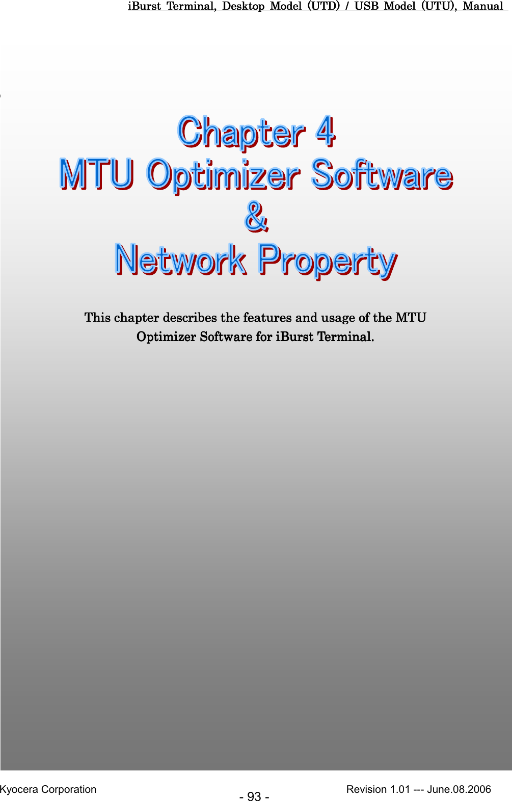 iBurst  Terminal,  Desktop  Model  (UTD)  /  USB  Model  (UTU),  Manual iBurst  Terminal,  Desktop  Model  (UTD)  /  USB  Model  (UTU),  Manual iBurst  Terminal,  Desktop  Model  (UTD)  /  USB  Model  (UTU),  Manual iBurst  Terminal,  Desktop  Model  (UTD)  /  USB  Model  (UTU),  Manual       Kyocera Corporation                                                                                              Revision 1.01 --- June.08.2006 - 93 -         ChapteChapteChapteChapter 4 MTU Optimizer Software &amp; Network r 4 MTU Optimizer Software &amp; Network r 4 MTU Optimizer Software &amp; Network r 4 MTU Optimizer Software &amp; Network PPPPropertyropertyropertyroperty                                                                                                                                     This chapter describes the features and usage of the MTU This chapter describes the features and usage of the MTU This chapter describes the features and usage of the MTU This chapter describes the features and usage of the MTU Optimizer SoftwareOptimizer SoftwareOptimizer SoftwareOptimizer Software    for iBurst Terminal.for iBurst Terminal.for iBurst Terminal.for iBurst Terminal.     