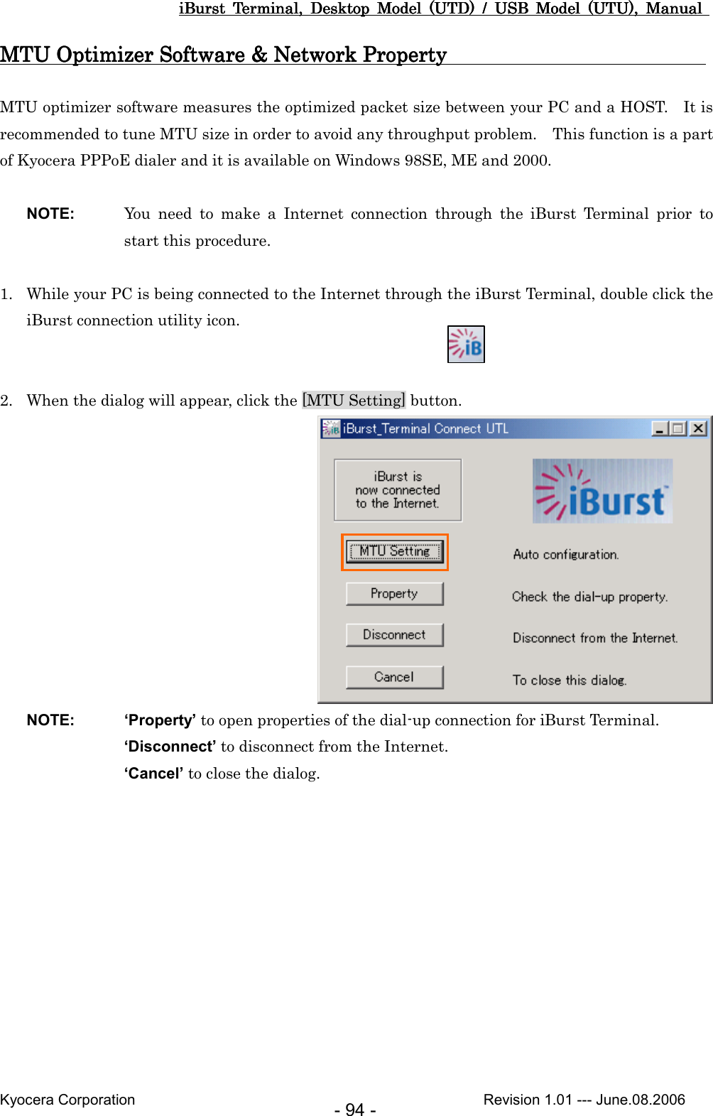 iBurst  Terminal,  Desktop  Model  (UTD)  /  USB  Model  (UTU),  Manual iBurst  Terminal,  Desktop  Model  (UTD)  /  USB  Model  (UTU),  Manual iBurst  Terminal,  Desktop  Model  (UTD)  /  USB  Model  (UTU),  Manual iBurst  Terminal,  Desktop  Model  (UTD)  /  USB  Model  (UTU),  Manual       Kyocera Corporation                                                                                              Revision 1.01 --- June.08.2006 - 94 - MTU Optimizer Software &amp; Network Property   MTU Optimizer Software &amp; Network Property   MTU Optimizer Software &amp; Network Property   MTU Optimizer Software &amp; Network Property                                                                                                                                                                                           MTU optimizer software measures the optimized packet size between your PC and a HOST.    It is recommended to tune MTU size in order to avoid any throughput problem.    This function is a part of Kyocera PPPoE dialer and it is available on Windows 98SE, ME and 2000.  NOTE:  You  need  to  make  a  Internet  connection  through  the  iBurst  Terminal  prior  to start this procedure.  1. While your PC is being connected to the Internet through the iBurst Terminal, double click the iBurst connection utility icon.   2. When the dialog will appear, click the [MTU Setting] button.  NOTE:  ‘Property’ to open properties of the dial-up connection for iBurst Terminal. ‘Disconnect’ to disconnect from the Internet. ‘Cancel’ to close the dialog.  