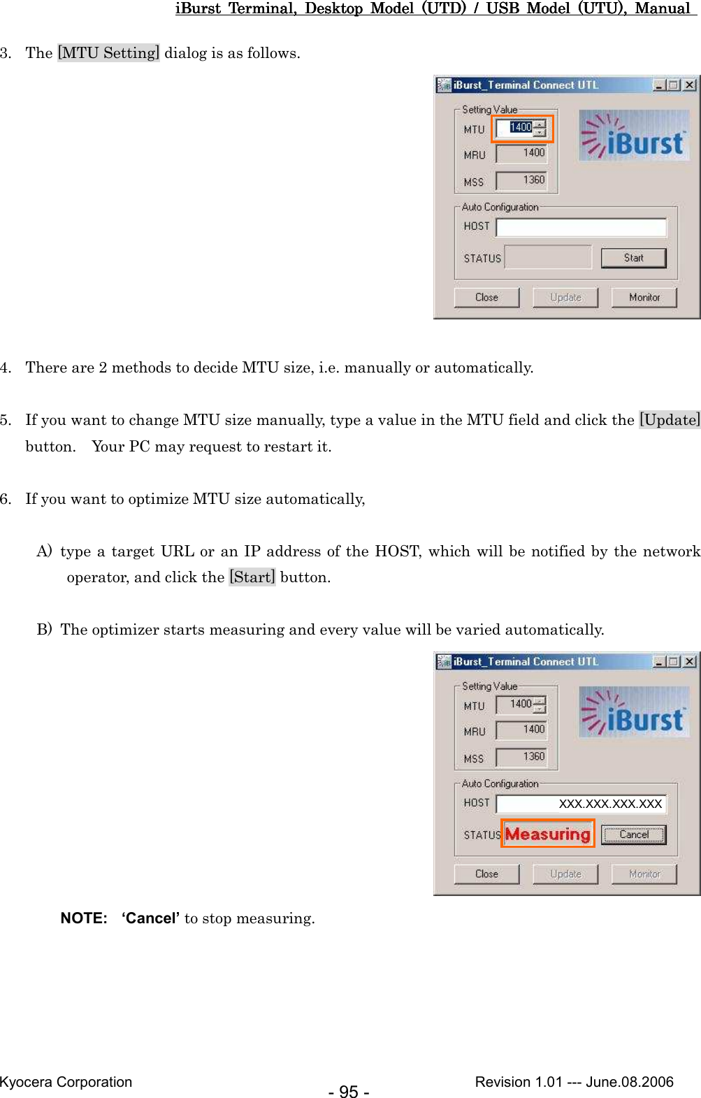 iBurst  Terminal,  Desktop  Model  (UTD)  /  USB  Model  (UTU),  Manual iBurst  Terminal,  Desktop  Model  (UTD)  /  USB  Model  (UTU),  Manual iBurst  Terminal,  Desktop  Model  (UTD)  /  USB  Model  (UTU),  Manual iBurst  Terminal,  Desktop  Model  (UTD)  /  USB  Model  (UTU),  Manual       Kyocera Corporation                                                                                              Revision 1.01 --- June.08.2006 - 95 - 3. The [MTU Setting] dialog is as follows.   4. There are 2 methods to decide MTU size, i.e. manually or automatically.  5. If you want to change MTU size manually, type a value in the MTU field and click the [Update] button.    Your PC may request to restart it.  6. If you want to optimize MTU size automatically,  A) type a target URL or an IP address of the HOST, which will be notified by the network operator, and click the [Start] button.  B) The optimizer starts measuring and every value will be varied automatically.  NOTE:  ‘Cancel’ to stop measuring.  XXX.XXX.XXX.XXX 