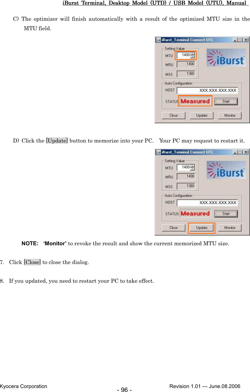 iBurst  Terminal,  Desktop  Model  (UTD)  /  USB  Model  (UTU),  Manual iBurst  Terminal,  Desktop  Model  (UTD)  /  USB  Model  (UTU),  Manual iBurst  Terminal,  Desktop  Model  (UTD)  /  USB  Model  (UTU),  Manual iBurst  Terminal,  Desktop  Model  (UTD)  /  USB  Model  (UTU),  Manual       Kyocera Corporation                                                                                              Revision 1.01 --- June.08.2006 - 96 - C) The  optimizer  will  finish  automatically  with  a  result  of  the  optimized  MTU  size  in  the MTU field.   D) Click the [Update] button to memorize into your PC.    Your PC may request to restart it.  NOTE:  ‘Monitor’ to revoke the result and show the current memorized MTU size.  7. Click [Close] to close the dialog.  8. If you updated, you need to restart your PC to take effect.  XXX.XXX.XXX.XXX XXX.XXX.XXX.XXX 