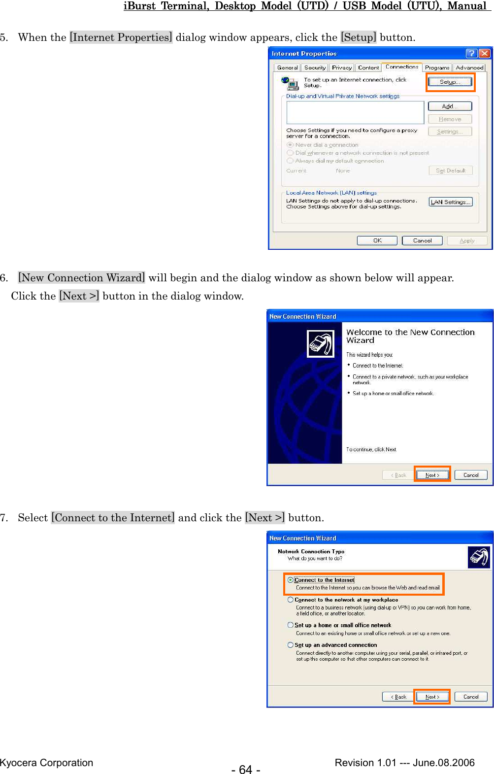 iBurst  Terminal,  Desktop  Model  (UTD)  /  USB  Model  (UTU),  Manual iBurst  Terminal,  Desktop  Model  (UTD)  /  USB  Model  (UTU),  Manual iBurst  Terminal,  Desktop  Model  (UTD)  /  USB  Model  (UTU),  Manual iBurst  Terminal,  Desktop  Model  (UTD)  /  USB  Model  (UTU),  Manual       Kyocera Corporation                                                                                              Revision 1.01 --- June.08.2006 - 64 - 5. When the [Internet Properties] dialog window appears, click the [Setup] button.   6. [New Connection Wizard] will begin and the dialog window as shown below will appear. Click the [Next &gt;] button in the dialog window.   7. Select [Connect to the Internet] and click the [Next &gt;] button.    