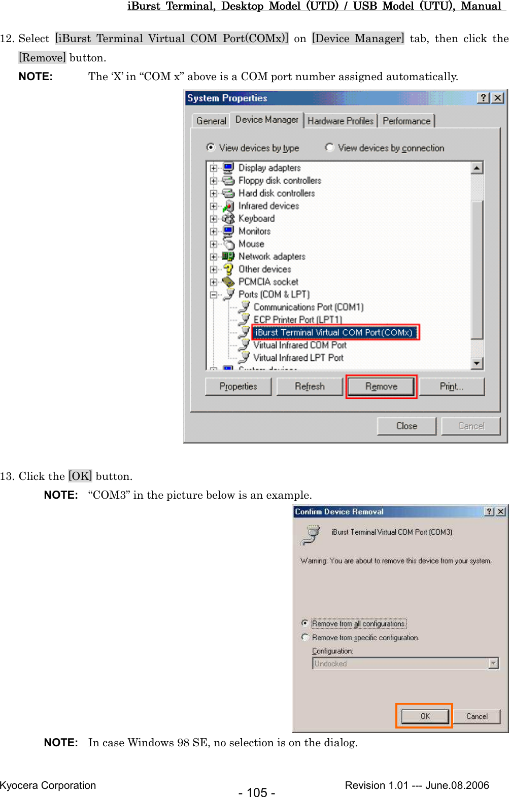 iBurst  Terminal,  Desktop  Model  (UTD)  /  USB  Model  (UTU),  Manual iBurst  Terminal,  Desktop  Model  (UTD)  /  USB  Model  (UTU),  Manual iBurst  Terminal,  Desktop  Model  (UTD)  /  USB  Model  (UTU),  Manual iBurst  Terminal,  Desktop  Model  (UTD)  /  USB  Model  (UTU),  Manual       Kyocera Corporation                                                                                              Revision 1.01 --- June.08.2006 - 105 - 12. Select  [iBurst  Terminal  Virtual  COM  Port(COMx)]  on  [Device  Manager]  tab,  then  click  the [Remove] button. NOTE:  The ‘X’ in “COM x” above is a COM port number assigned automatically.   13. Click the [OK] button. NOTE:  “COM3” in the picture below is an example.  NOTE:  In case Windows 98 SE, no selection is on the dialog.  