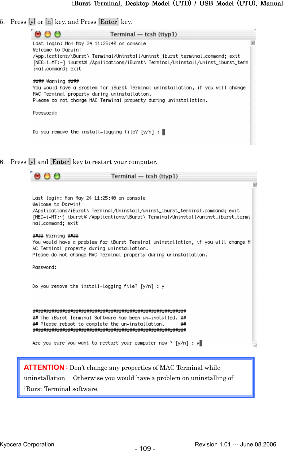 iBurst  Terminal,  Desktop  Model  (UTD)  /  USB  Model  (UTU),  Manual iBurst  Terminal,  Desktop  Model  (UTD)  /  USB  Model  (UTU),  Manual iBurst  Terminal,  Desktop  Model  (UTD)  /  USB  Model  (UTU),  Manual iBurst  Terminal,  Desktop  Model  (UTD)  /  USB  Model  (UTU),  Manual       Kyocera Corporation                                                                                              Revision 1.01 --- June.08.2006 - 109 - 5. Press [y] or [n] key, and Press [Enter] key.   6. Press [y] and [Enter] key to restart your computer.          ATTENTION ::::    Don’t change any properties of MAC Terminal while uninstallation.    Otherwise you would have a problem on uninstalling of iBurst Terminal software.    