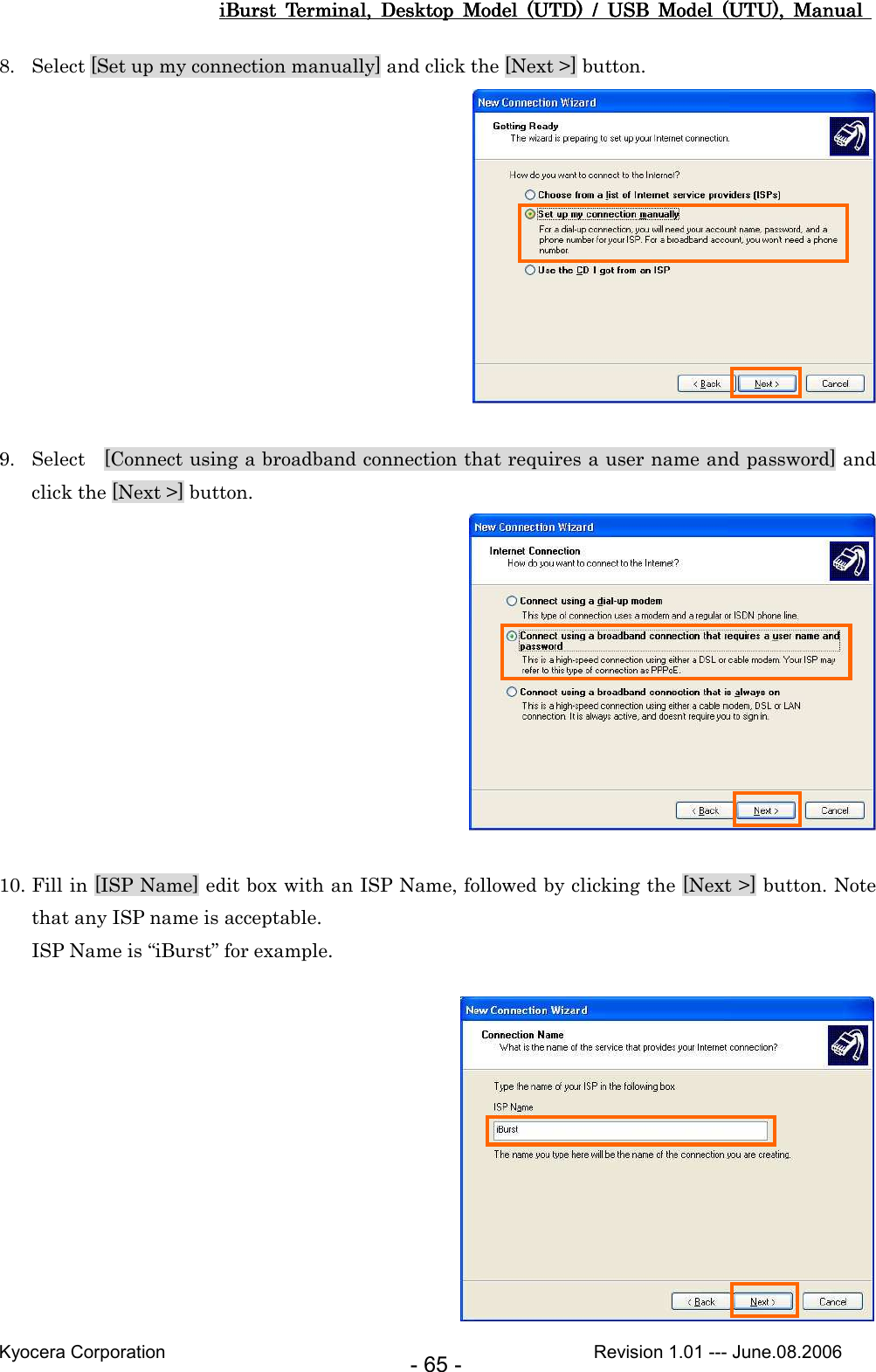 iBurst  Terminal,  Desktop  Model  (UTD)  /  USB  Model  (UTU),  Manual iBurst  Terminal,  Desktop  Model  (UTD)  /  USB  Model  (UTU),  Manual iBurst  Terminal,  Desktop  Model  (UTD)  /  USB  Model  (UTU),  Manual iBurst  Terminal,  Desktop  Model  (UTD)  /  USB  Model  (UTU),  Manual       Kyocera Corporation                                                                                              Revision 1.01 --- June.08.2006 - 65 - 8. Select [Set up my connection manually] and click the [Next &gt;] button.   9. Select    [Connect using a broadband connection that requires a user name and password] and click the [Next &gt;] button.   10. Fill in [ISP Name] edit box with an ISP Name, followed by clicking the [Next &gt;] button. Note that any ISP name is acceptable. ISP Name is “iBurst” for example.    