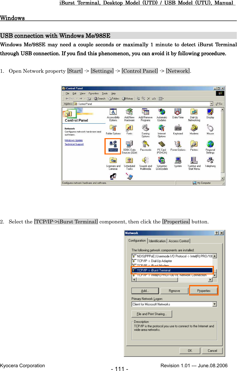 iBurst  Terminal,  Desktop  Model  (UTD)  /  USB  Model  (UTU),  Manual iBurst  Terminal,  Desktop  Model  (UTD)  /  USB  Model  (UTU),  Manual iBurst  Terminal,  Desktop  Model  (UTD)  /  USB  Model  (UTU),  Manual iBurst  Terminal,  Desktop  Model  (UTD)  /  USB  Model  (UTU),  Manual       Kyocera Corporation                                                                                              Revision 1.01 --- June.08.2006 - 111 - WindowsWindowsWindowsWindows                                                                                                                                                                                                                                                                                                     USB connection with Windows MeUSB connection with Windows MeUSB connection with Windows MeUSB connection with Windows Me/98SE/98SE/98SE/98SE                                                                                                                                                                                Windows Windows Windows Windows  MeMeMeMe/98SE/98SE/98SE/98SE may  may  may  may  nnnneed a couple seconds or  maximaleed a couple seconds or  maximaleed a couple seconds or  maximaleed a couple seconds or  maximallylylyly  1 minute to  detect iBurst Terminal  1 minute to detect iBurst Terminal  1 minute to detect iBurst Terminal  1 minute to detect iBurst Terminal through USB connection.through USB connection.through USB connection.through USB connection. If you If you If you If you find this phenomenon, you can avoid it by following procedure.find this phenomenon, you can avoid it by following procedure.find this phenomenon, you can avoid it by following procedure.find this phenomenon, you can avoid it by following procedure.  1. Open Network property [Start] -&gt; [Settings] -&gt; [Control Panel] -&gt; [Network].                 2. Select the [TCP/IP-&gt;iBurst Terminal] component, then click the [Properties] button.                