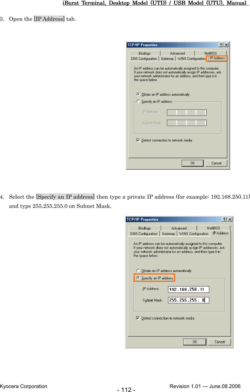 iBurst  Terminal,  Desktop  Model  (UTD)  /  USB  Model  (UTU),  Manual iBurst  Terminal,  Desktop  Model  (UTD)  /  USB  Model  (UTU),  Manual iBurst  Terminal,  Desktop  Model  (UTD)  /  USB  Model  (UTU),  Manual iBurst  Terminal,  Desktop  Model  (UTD)  /  USB  Model  (UTU),  Manual       Kyocera Corporation                                                                                              Revision 1.01 --- June.08.2006 - 112 - 3. Open the [IP Address] tab.                   4. Select the [Specify an IP address] then type a private IP address (for example: 192.168.250.11) and type 255.255.255.0 on Subnet Mask.                   