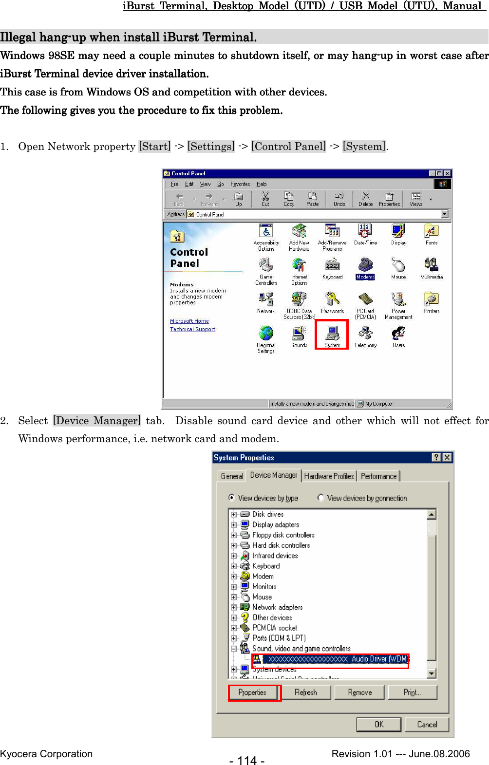 iBurst  Terminal,  Desktop  Model  (UTD)  /  USB  Model  (UTU),  Manual iBurst  Terminal,  Desktop  Model  (UTD)  /  USB  Model  (UTU),  Manual iBurst  Terminal,  Desktop  Model  (UTD)  /  USB  Model  (UTU),  Manual iBurst  Terminal,  Desktop  Model  (UTD)  /  USB  Model  (UTU),  Manual       Kyocera Corporation                                                                                              Revision 1.01 --- June.08.2006 - 114 - Illegal hangIllegal hangIllegal hangIllegal hang----up when install iBurst Terminal.up when install iBurst Terminal.up when install iBurst Terminal.up when install iBurst Terminal.                                                                                                                                                                                                 Windows 98SE may need a couple minutes to shutdown itself,Windows 98SE may need a couple minutes to shutdown itself,Windows 98SE may need a couple minutes to shutdown itself,Windows 98SE may need a couple minutes to shutdown itself,    oooor may hangr may hangr may hangr may hang----up in worst case after up in worst case after up in worst case after up in worst case after iBurst Terminal device driveriBurst Terminal device driveriBurst Terminal device driveriBurst Terminal device driver installation. installation. installation. installation.    This case is from Windows OS and competition with other devices.This case is from Windows OS and competition with other devices.This case is from Windows OS and competition with other devices.This case is from Windows OS and competition with other devices.    The followingThe followingThe followingThe following    gives you the procedure to fix this problem.gives you the procedure to fix this problem.gives you the procedure to fix this problem.gives you the procedure to fix this problem.     1. Open Network property [Start] -&gt; [Settings] -&gt; [Control Panel] -&gt; [System].               2. Select  [Device  Manager]  tab.    Disable  sound  card  device  and  other  which  will  not  effect  for Windows performance, i.e. network card and modem.                 