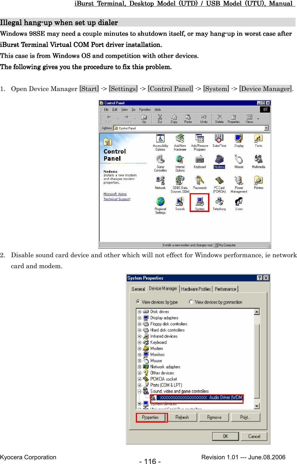 iBurst  Terminal,  Desktop  Model  (UTD)  /  USB  Model  (UTU),  Manual iBurst  Terminal,  Desktop  Model  (UTD)  /  USB  Model  (UTU),  Manual iBurst  Terminal,  Desktop  Model  (UTD)  /  USB  Model  (UTU),  Manual iBurst  Terminal,  Desktop  Model  (UTD)  /  USB  Model  (UTU),  Manual       Kyocera Corporation                                                                                              Revision 1.01 --- June.08.2006 - 116 - Illegal hangIllegal hangIllegal hangIllegal hang----up when set up up when set up up when set up up when set up dialerdialerdialerdialer                                                                                                                                                                                                     Windows 98SE may need a couple minutes to shutdown itself, or may hangWindows 98SE may need a couple minutes to shutdown itself, or may hangWindows 98SE may need a couple minutes to shutdown itself, or may hangWindows 98SE may need a couple minutes to shutdown itself, or may hang----up in worst case after up in worst case after up in worst case after up in worst case after      iBurst Terminal Virtual COM Port driver installation.iBurst Terminal Virtual COM Port driver installation.iBurst Terminal Virtual COM Port driver installation.iBurst Terminal Virtual COM Port driver installation.    This case is from Windows OS and competition with other devices.This case is from Windows OS and competition with other devices.This case is from Windows OS and competition with other devices.This case is from Windows OS and competition with other devices.    The following gives you thThe following gives you thThe following gives you thThe following gives you theeee    procedureprocedureprocedureprocedure    to fix this problemto fix this problemto fix this problemto fix this problem....     1. Open Device Manager [Start] -&gt; [Settings] -&gt; [Control Panel] -&gt; [System] -&gt; [Device Manager].               2. Disable sound card device and other which will not effect for Windows performance, ie network card and modem.                 