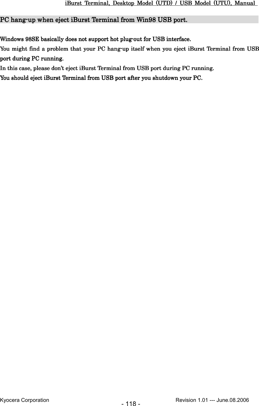 iBurst  Terminal,  Desktop  Model  (UTD)  /  USB  Model  (UTU),  Manual iBurst  Terminal,  Desktop  Model  (UTD)  /  USB  Model  (UTU),  Manual iBurst  Terminal,  Desktop  Model  (UTD)  /  USB  Model  (UTU),  Manual iBurst  Terminal,  Desktop  Model  (UTD)  /  USB  Model  (UTU),  Manual       Kyocera Corporation                                                                                              Revision 1.01 --- June.08.2006 - 118 - PC hangPC hangPC hangPC hang----up when eject iBurst Terminal from Win98 USB port.up when eject iBurst Terminal from Win98 USB port.up when eject iBurst Terminal from Win98 USB port.up when eject iBurst Terminal from Win98 USB port.                                                                                                              Windows 98SE Windows 98SE Windows 98SE Windows 98SE basically does not support hot plugbasically does not support hot plugbasically does not support hot plugbasically does not support hot plug----out for USB interface.out for USB interface.out for USB interface.out for USB interface.    You might find a problem that your PC hangYou might find a problem that your PC hangYou might find a problem that your PC hangYou might find a problem that your PC hang----up itself when you eject iBurst Terminal from USB up itself when you eject iBurst Terminal from USB up itself when you eject iBurst Terminal from USB up itself when you eject iBurst Terminal from USB port during PC running.port during PC running.port during PC running.port during PC running.    In this case, please don’In this case, please don’In this case, please don’In this case, please don’t eject iBurst Terminal from USB port during PC runningt eject iBurst Terminal from USB port during PC runningt eject iBurst Terminal from USB port during PC runningt eject iBurst Terminal from USB port during PC running....    You should eject iBurst Terminal from USB port after you shutdown your PC.You should eject iBurst Terminal from USB port after you shutdown your PC.You should eject iBurst Terminal from USB port after you shutdown your PC.You should eject iBurst Terminal from USB port after you shutdown your PC.     