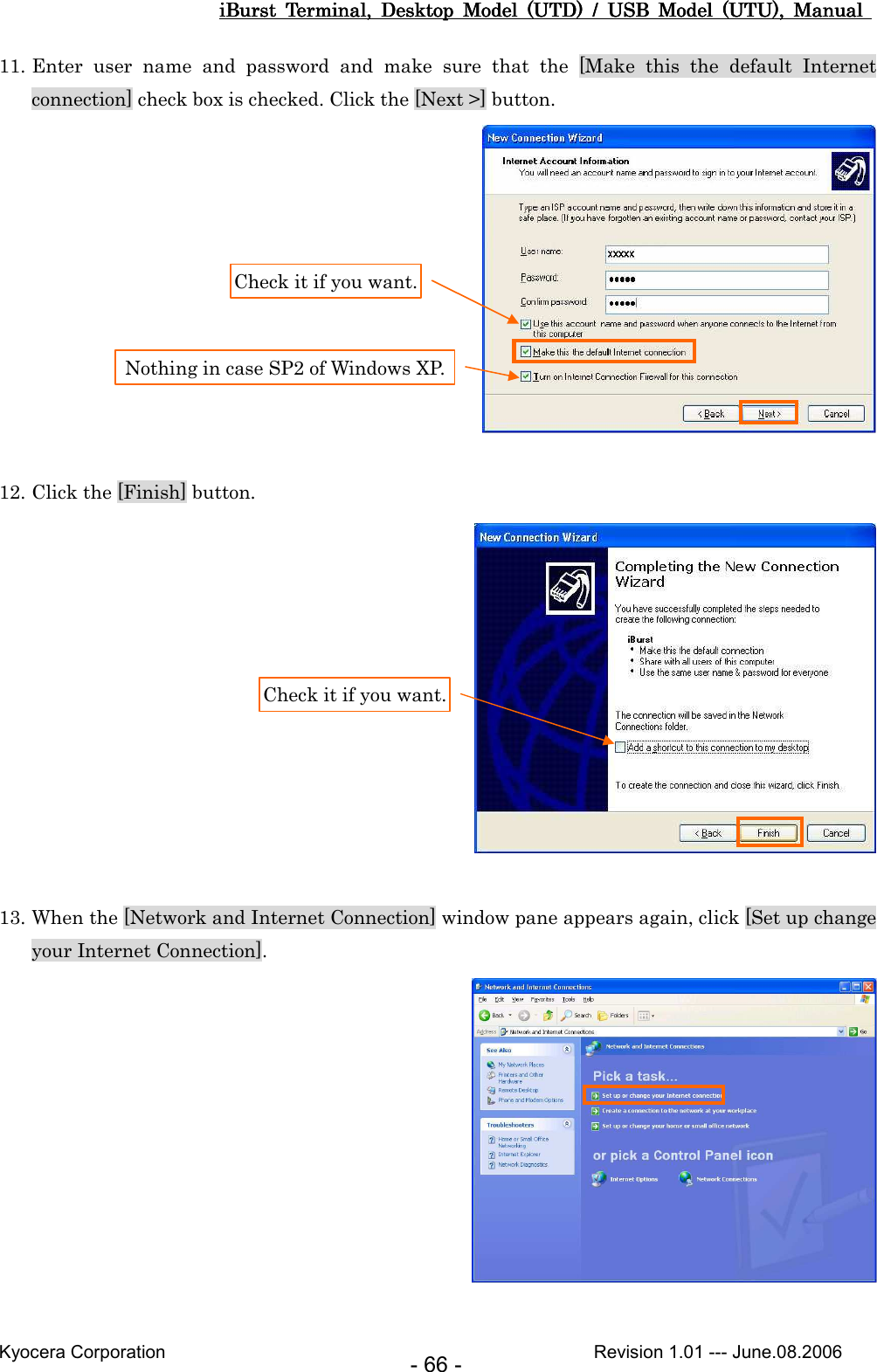 iBurst  Terminal,  Desktop  Model  (UTD)  /  USB  Model  (UTU),  Manual iBurst  Terminal,  Desktop  Model  (UTD)  /  USB  Model  (UTU),  Manual iBurst  Terminal,  Desktop  Model  (UTD)  /  USB  Model  (UTU),  Manual iBurst  Terminal,  Desktop  Model  (UTD)  /  USB  Model  (UTU),  Manual       Kyocera Corporation                                                                                              Revision 1.01 --- June.08.2006 - 66 - 11. Enter  user  name  and  password  and  make  sure  that  the  [Make  this  the  default  Internet connection] check box is checked. Click the [Next &gt;] button.   12. Click the [Finish] button.   13. When the [Network and Internet Connection] window pane appears again, click [Set up change your Internet Connection].   Check it if you want. Nothing in case SP2 of Windows XP. Check it if you want. 