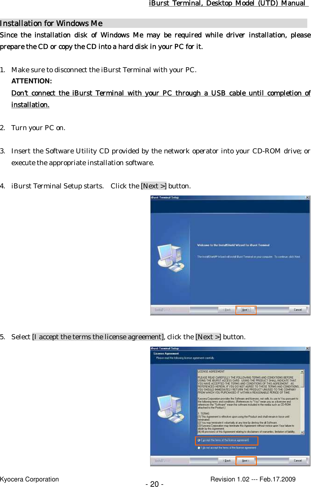 iBurst  Terminal, Desktop  Model  (UTD)  Manual    Kyocera Corporation                                                                                              Revision 1.02 --- Feb.17.2009 - 20 - Installation for Windows Me                                                      Since  the  installation  disk  of  Windows  Me  may  be  required  while  driver  installation,  please prepare the CD or copy the CD into a hard disk in your PC for it.  1. Make sure to disconnect the iBurst Terminal with your PC. ATTENTION: Don’t  connect  the  iBurst  Terminal  with  your  PC  through  a  USB cable until completion of installation.  2. Turn your PC on.  3. Insert the Software Utility CD provided by the network operator into your CD-ROM drive; or execute the appropriate installation software.  4. iBurst Terminal Setup starts.   Click the [Next &gt;] button.   5. Select [I accept the terms the license agreement], click the [Next &gt;] button.  