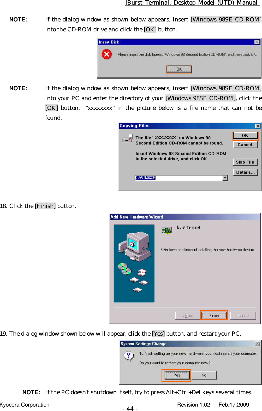 iBurst  Terminal, Desktop  Model  (UTD)  Manual    Kyocera Corporation                                                                                              Revision 1.02 --- Feb.17.2009 - 44 - NOTE:  If the dialog window as shown below appears, insert [Windows 98SE CD-ROM] into the CD-ROM drive and click the [OK] button.  NOTE:  If the dialog window as shown below appears, insert [Windows 98SE CD-ROM] into your PC and enter the directory of your [Windows 98SE CD-ROM], click the [OK]  button.   “xxxxxxxx“  in  the  picture  below  is a file name that can  not  be found.   18. Click the [Finish] button.  19. The dialog window shown below will appear, click the [Yes] button, and restart your PC.  NOTE:  If the PC doesn’t shutdown itself, try to press Alt+Ctrl+Del keys several times. 