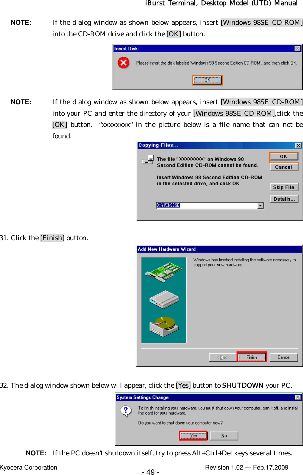 iBurst  Terminal, Desktop  Model  (UTD)  Manual    Kyocera Corporation                                                                                              Revision 1.02 --- Feb.17.2009 - 49 - NOTE:  If the dialog window as shown below appears, insert [Windows 98SE CD-ROM] into the CD-ROM drive and click the [OK] button.  NOTE:  If the dialog window as shown below appears, insert [Windows 98SE CD-ROM] into your PC and enter the directory of your [Windows 98SE CD-ROM],click the [OK]  button.   “xxxxxxxx“  in  the  picture  below  is a file name that can  not  be found.   31. Click the [Finish] button.   32. The dialog window shown below will appear, click the [Yes] button to SHUTDOWN your PC.  NOTE:  If the PC doesn’t shutdown itself, try to press Alt+Ctrl+Del keys several times. 