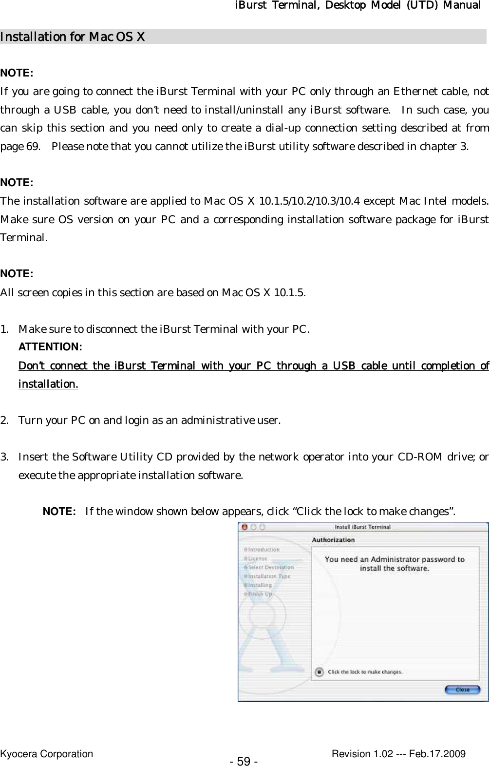 iBurst  Terminal, Desktop  Model  (UTD)  Manual    Kyocera Corporation                                                                                              Revision 1.02 --- Feb.17.2009 - 59 - Installation for Mac OS X                                                          NOTE: If you are going to connect the iBurst Terminal with your PC only through an Ethernet cable, not through a USB cable, you don’t need to install/uninstall any iBurst software.   In such case, you can skip this section and you need only to create a dial-up connection setting described at from page 69.    Please note that you cannot utilize the iBurst utility software described in chapter 3.  NOTE: The installation software are applied to Mac OS X 10.1.5/10.2/10.3/10.4 except Mac Intel models.  Make sure OS version on your PC and a corresponding installation software package for iBurst Terminal.  NOTE: All screen copies in this section are based on Mac OS X 10.1.5.  1. Make sure to disconnect the iBurst Terminal with your PC. ATTENTION: Don’t  connect  the  iBurst  Terminal  with  your  PC  through  a  USB cable until completion of installation.  2. Turn your PC on and login as an administrative user.  3. Insert the Software Utility CD provided by the network operator into your CD-ROM drive; or execute the appropriate installation software.  NOTE:  If the window shown below appears, click “Click the lock to make changes”.   