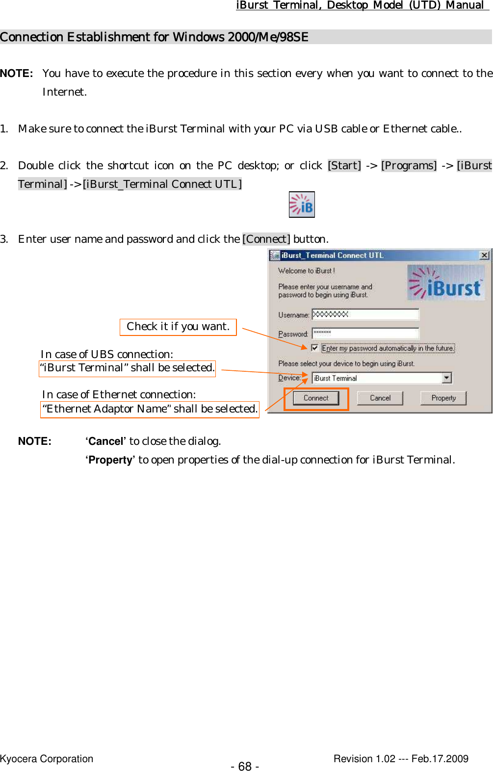 iBurst  Terminal, Desktop  Model  (UTD)  Manual    Kyocera Corporation                                                                                              Revision 1.02 --- Feb.17.2009 - 68 - Connection Establishment for Windows 2000/Me/98SE                                                      NOTE:  You have to execute the procedure in this section every when you want to connect to the Internet.  1. Make sure to connect the iBurst Terminal with your PC via USB cable or Ethernet cable..  2. Double click the shortcut icon on the PC desktop; or click [Start]  -&gt; [Programs] -&gt; [iBurst Terminal] -&gt; [iBurst_Terminal Connect UTL]   3. Enter user name and password and click the [Connect] button.    NOTE:  ‘Cancel’ to close the dialog. ‘Property’ to open properties of the dial-up connection for iBurst Terminal.  “iBurst Terminal” shall be selected. Check it if you want. In case of UBS connection: “Ethernet Adaptor Name” shall be selected. In case of Ethernet connection: 