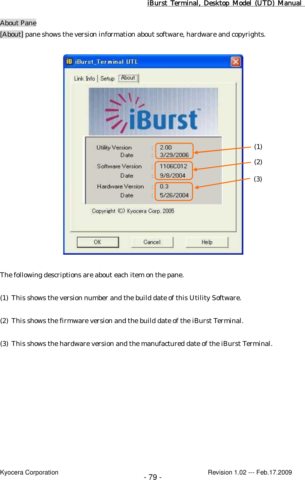 iBurst  Terminal, Desktop  Model  (UTD)  Manual    Kyocera Corporation                                                                                              Revision 1.02 --- Feb.17.2009 - 79 - About Pane [About] pane shows the version information about software, hardware and copyrights.    The following descriptions are about each item on the pane.  (1) This shows the version number and the build date of this Utility Software.  (2) This shows the firmware version and the build date of the iBurst Terminal.  (3) This shows the hardware version and the manufactured date of the iBurst Terminal.  (1) (2) (3) 
