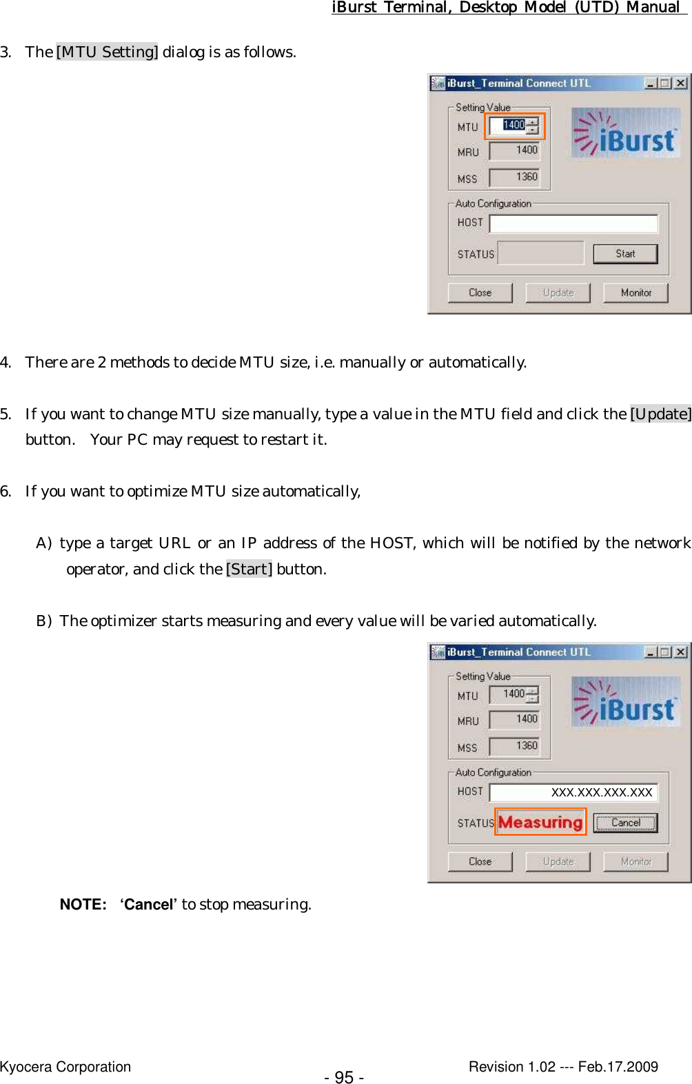iBurst  Terminal, Desktop  Model  (UTD)  Manual    Kyocera Corporation                                                                                              Revision 1.02 --- Feb.17.2009 - 95 - 3. The [MTU Setting] dialog is as follows.   4. There are 2 methods to decide MTU size, i.e. manually or automatically.  5. If you want to change MTU size manually, type a value in the MTU field and click the [Update] button.  Your PC may request to restart it.  6. If you want to optimize MTU size automatically,  A) type a target URL or an IP address of the HOST, which will be notified by the network operator, and click the [Start] button.  B) The optimizer starts measuring and every value will be varied automatically.  NOTE:  ‘Cancel’ to stop measuring.  XXX.XXX.XXX.XXX 