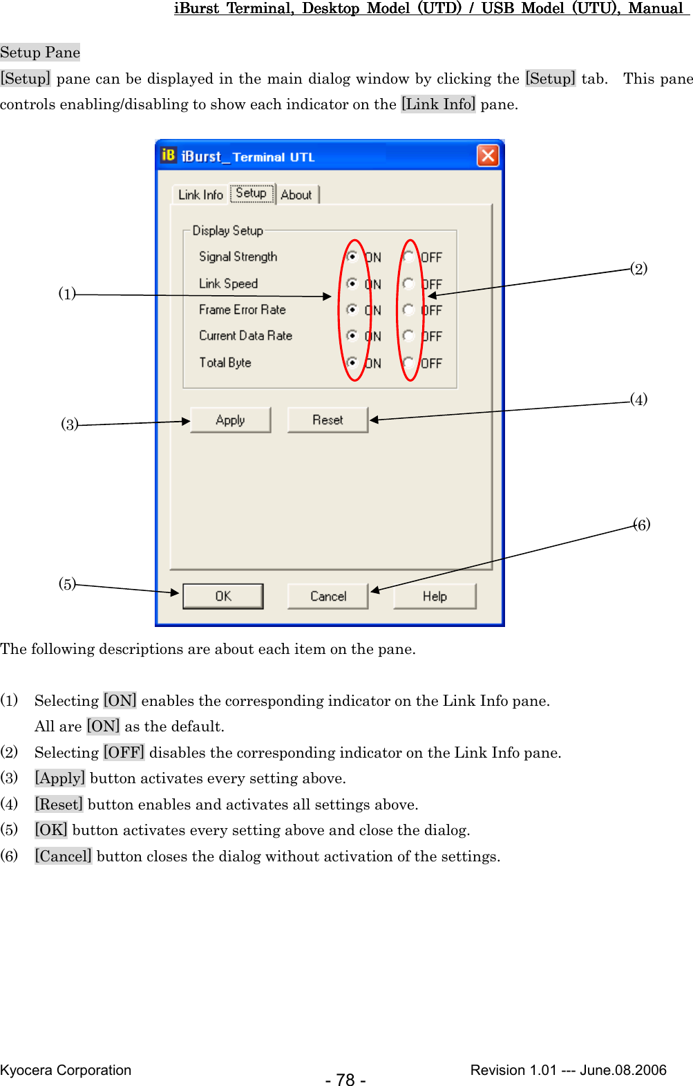 iBurst  Terminal,  Desktop  Model  (UTD)  /  USB  Model  (UTU),  Manual iBurst  Terminal,  Desktop  Model  (UTD)  /  USB  Model  (UTU),  Manual iBurst  Terminal,  Desktop  Model  (UTD)  /  USB  Model  (UTU),  Manual iBurst  Terminal,  Desktop  Model  (UTD)  /  USB  Model  (UTU),  Manual       Kyocera Corporation                                                                                              Revision 1.01 --- June.08.2006 - 78 - Setup Pane [Setup] pane can be displayed in the main dialog window by clicking the [Setup] tab.    This pane controls enabling/disabling to show each indicator on the [Link Info] pane.                     The following descriptions are about each item on the pane.  (1) Selecting [ON] enables the corresponding indicator on the Link Info pane. All are [ON] as the default. (2) Selecting [OFF] disables the corresponding indicator on the Link Info pane. (3) [Apply] button activates every setting above. (4) [Reset] button enables and activates all settings above. (5) [OK] button activates every setting above and close the dialog. (6) [Cancel] button closes the dialog without activation of the settings.  (1) (2) (3) (4) (5) (6) 