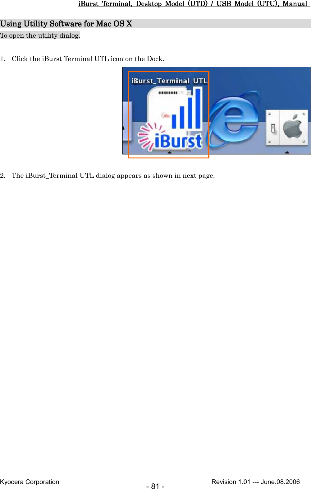 iBurst  Terminal,  Desktop  Model  (UTD)  /  USB  Model  (UTU),  Manual iBurst  Terminal,  Desktop  Model  (UTD)  /  USB  Model  (UTU),  Manual iBurst  Terminal,  Desktop  Model  (UTD)  /  USB  Model  (UTU),  Manual iBurst  Terminal,  Desktop  Model  (UTD)  /  USB  Model  (UTU),  Manual       Kyocera Corporation                                                                                              Revision 1.01 --- June.08.2006 - 81 - Using Using Using Using Utility Software for Mac OS Utility Software for Mac OS Utility Software for Mac OS Utility Software for Mac OS X                                              X                                              X                                              X                                               To open the utility dialog.  1. Click the iBurst Terminal UTL icon on the Dock.   2. The iBurst_Terminal UTL dialog appears as shown in next page.  