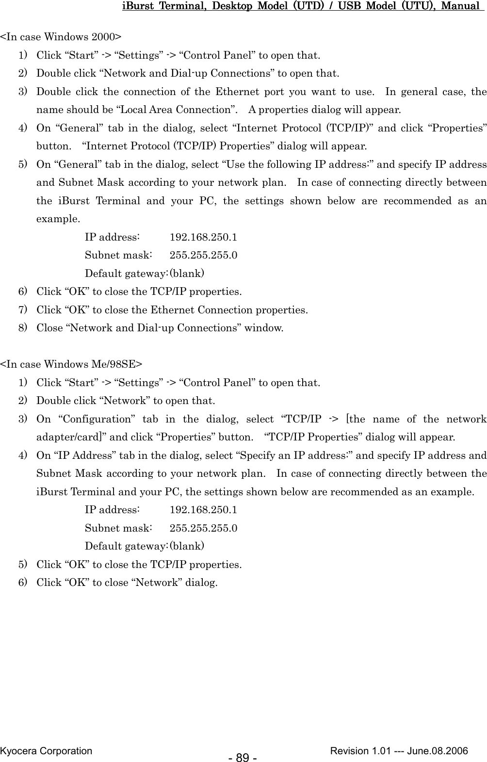 iBurst  Terminal,  Desktop  Model  (UTD)  /  USB  Model  (UTU),  Manual iBurst  Terminal,  Desktop  Model  (UTD)  /  USB  Model  (UTU),  Manual iBurst  Terminal,  Desktop  Model  (UTD)  /  USB  Model  (UTU),  Manual iBurst  Terminal,  Desktop  Model  (UTD)  /  USB  Model  (UTU),  Manual       Kyocera Corporation                                                                                              Revision 1.01 --- June.08.2006 - 89 - &lt;In case Windows 2000&gt; 1) Click “Start” -&gt; “Settings” -&gt; “Control Panel” to open that. 2) Double click “Network and Dial-up Connections” to open that. 3) Double  click  the  connection  of  the  Ethernet  port  you  want  to  use.    In  general  case,  the name should be “Local Area Connection”.    A properties dialog will appear. 4) On  “General”  tab  in  the dialog,  select  “Internet Protocol  (TCP/IP)”  and  click  “Properties” button.    “Internet Protocol (TCP/IP) Properties” dialog will appear. 5) On “General” tab in the dialog, select “Use the following IP address:” and specify IP address and Subnet Mask according to your network plan.    In case of connecting directly between the  iBurst  Terminal  and  your  PC,  the  settings  shown  below  are  recommended  as  an example. IP address:  192.168.250.1 Subnet mask:  255.255.255.0 Default gateway: (blank) 6) Click “OK” to close the TCP/IP properties. 7) Click “OK” to close the Ethernet Connection properties. 8) Close “Network and Dial-up Connections” window.  &lt;In case Windows Me/98SE&gt; 1) Click “Start” -&gt; “Settings” -&gt; “Control Panel” to open that. 2) Double click “Network” to open that. 3) On  “Configuration”  tab  in  the  dialog,  select  “TCP/IP  -&gt;  [the  name  of  the  network adapter/card]” and click “Properties” button.    “TCP/IP Properties” dialog will appear. 4) On “IP Address” tab in the dialog, select “Specify an IP address:” and specify IP address and Subnet Mask according to your network plan.    In case of connecting directly between the iBurst Terminal and your PC, the settings shown below are recommended as an example. IP address:  192.168.250.1 Subnet mask:  255.255.255.0 Default gateway: (blank) 5) Click “OK” to close the TCP/IP properties. 6) Click “OK” to close “Network” dialog.  