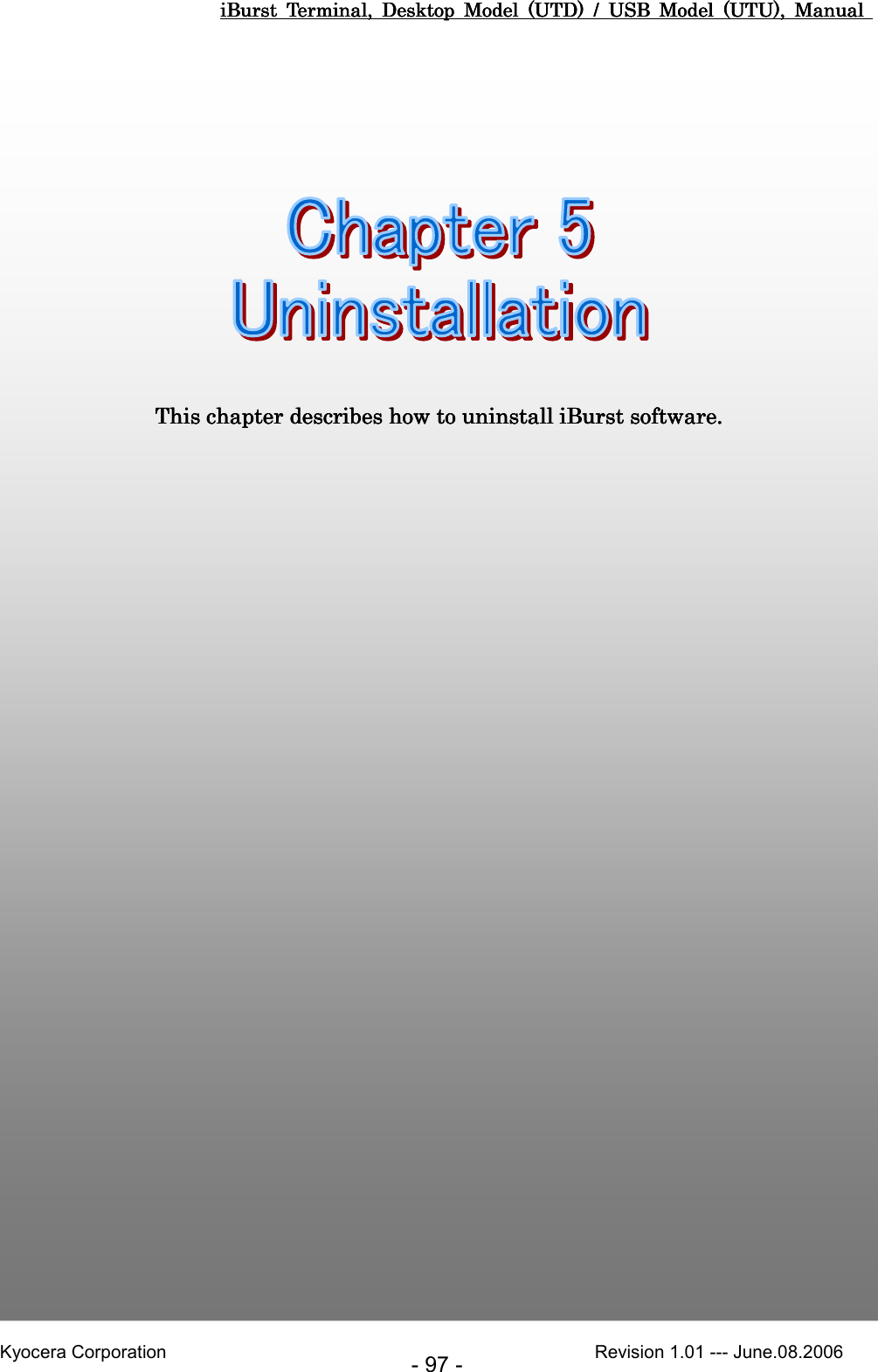 iBurst  Terminal,  Desktop  Model  (UTD)  /  USB  Model  (UTU),  Manual iBurst  Terminal,  Desktop  Model  (UTD)  /  USB  Model  (UTU),  Manual iBurst  Terminal,  Desktop  Model  (UTD)  /  USB  Model  (UTU),  Manual iBurst  Terminal,  Desktop  Model  (UTD)  /  USB  Model  (UTU),  Manual       Kyocera Corporation                                                                                              Revision 1.01 --- June.08.2006 - 97 -         Chapter 5 UninstallationChapter 5 UninstallationChapter 5 UninstallationChapter 5 Uninstallation                                                                                                                                             This chapter describes how to uninstall This chapter describes how to uninstall This chapter describes how to uninstall This chapter describes how to uninstall iBurst softwareiBurst softwareiBurst softwareiBurst software....    