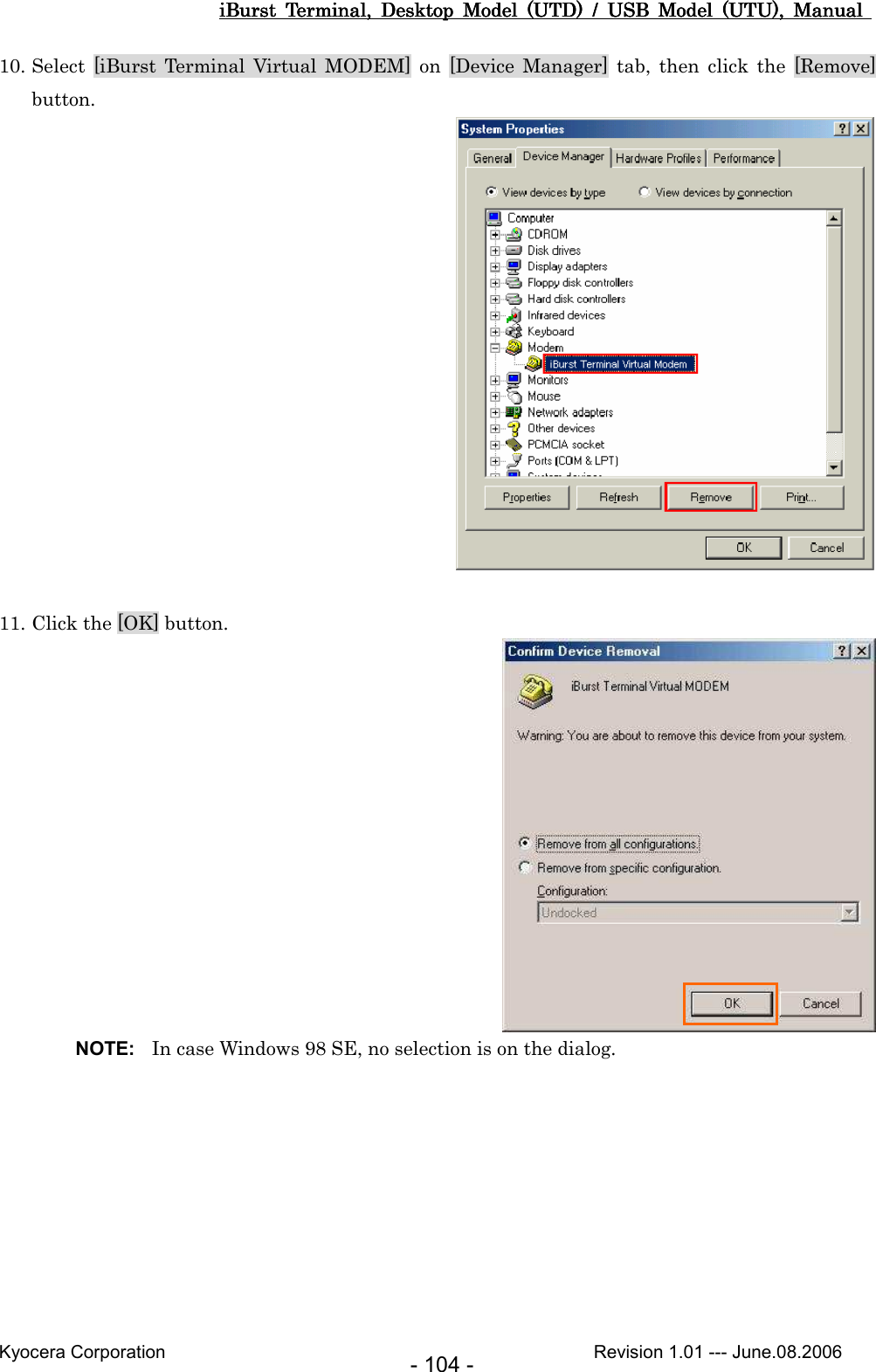 iBurst  Terminal,  Desktop  Model  (UTD)  /  USB  Model  (UTU),  Manual iBurst  Terminal,  Desktop  Model  (UTD)  /  USB  Model  (UTU),  Manual iBurst  Terminal,  Desktop  Model  (UTD)  /  USB  Model  (UTU),  Manual iBurst  Terminal,  Desktop  Model  (UTD)  /  USB  Model  (UTU),  Manual       Kyocera Corporation                                                                                              Revision 1.01 --- June.08.2006 - 104 - 10. Select  [iBurst  Terminal  Virtual  MODEM]  on  [Device  Manager]  tab,  then  click  the  [Remove] button.   11. Click the [OK] button.  NOTE:  In case Windows 98 SE, no selection is on the dialog. 