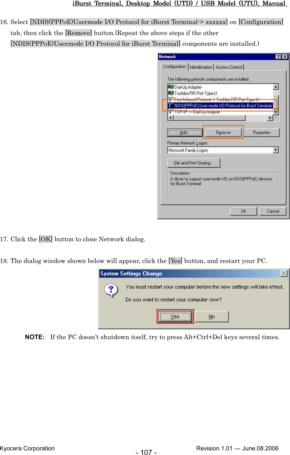 iBurst  Terminal,  Desktop  Model  (UTD)  /  USB  Model  (UTU),  Manual iBurst  Terminal,  Desktop  Model  (UTD)  /  USB  Model  (UTU),  Manual iBurst  Terminal,  Desktop  Model  (UTD)  /  USB  Model  (UTU),  Manual iBurst  Terminal,  Desktop  Model  (UTD)  /  USB  Model  (UTU),  Manual       Kyocera Corporation                                                                                              Revision 1.01 --- June.08.2006 - 107 - 16. Select [NDIS(PPPoE)Usermode I/O Protocol for iBurst Terminal-&gt; xxxxxx] on [Configuration] tab, then click the [Remove] button.(Repeat the above steps if the other [NDIS(PPPoE)Usermode I/O Protocol for iBurst Terminal] components are installed.)   17. Click the [OK] button to close Network dialog.  18. The dialog window shown below will appear, click the [Yes] button, and restart your PC.  NOTE:  If the PC doesn’t shutdown itself, try to press Alt+Ctrl+Del keys several times.  