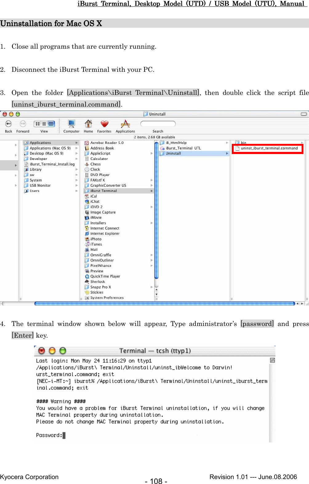 iBurst  Terminal,  Desktop  Model  (UTD)  /  USB  Model  (UTU),  Manual iBurst  Terminal,  Desktop  Model  (UTD)  /  USB  Model  (UTU),  Manual iBurst  Terminal,  Desktop  Model  (UTD)  /  USB  Model  (UTU),  Manual iBurst  Terminal,  Desktop  Model  (UTD)  /  USB  Model  (UTU),  Manual       Kyocera Corporation                                                                                              Revision 1.01 --- June.08.2006 - 108 - Uninstallation for Mac OS Uninstallation for Mac OS Uninstallation for Mac OS Uninstallation for Mac OS X                                                      X                                                      X                                                      X                                                           1. Close all programs that are currently running.  2. Disconnect the iBurst Terminal with your PC.  3. Open  the  folder  [Applications\iBurst  Terminal\Uninstall],  then  double  click  the  script  file [uninst_iburst_terminal.command].   4. The  terminal  window  shown  below  will  appear,  Type  administrator’s  [password]  and  press [Enter] key.   