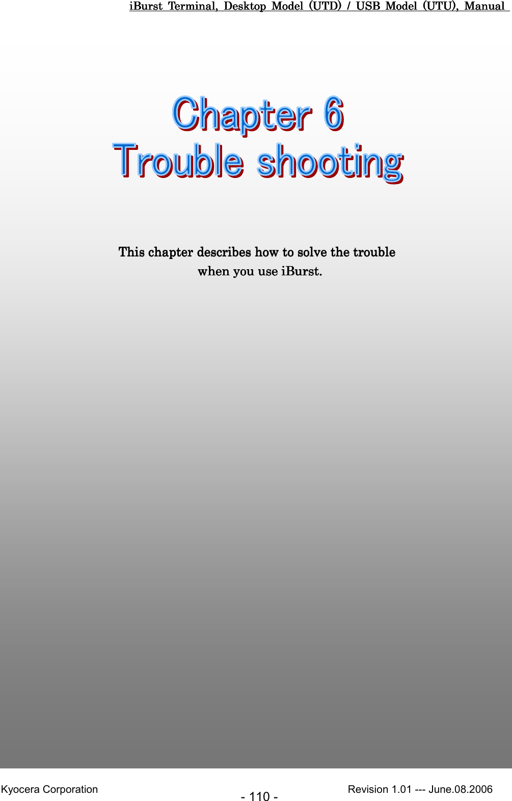iBurst  Terminal,  Desktop  Model  (UTD)  /  USB  Model  (UTU),  Manual iBurst  Terminal,  Desktop  Model  (UTD)  /  USB  Model  (UTU),  Manual iBurst  Terminal,  Desktop  Model  (UTD)  /  USB  Model  (UTU),  Manual iBurst  Terminal,  Desktop  Model  (UTD)  /  USB  Model  (UTU),  Manual       Kyocera Corporation                                                                                              Revision 1.01 --- June.08.2006 - 110 - Chapter 6 Trouble shootingChapter 6 Trouble shootingChapter 6 Trouble shootingChapter 6 Trouble shooting                     This chapter describes how to solve the troubleThis chapter describes how to solve the troubleThis chapter describes how to solve the troubleThis chapter describes how to solve the trouble      when you use   when you use   when you use   when you use iBurst.iBurst.iBurst.iBurst.    
