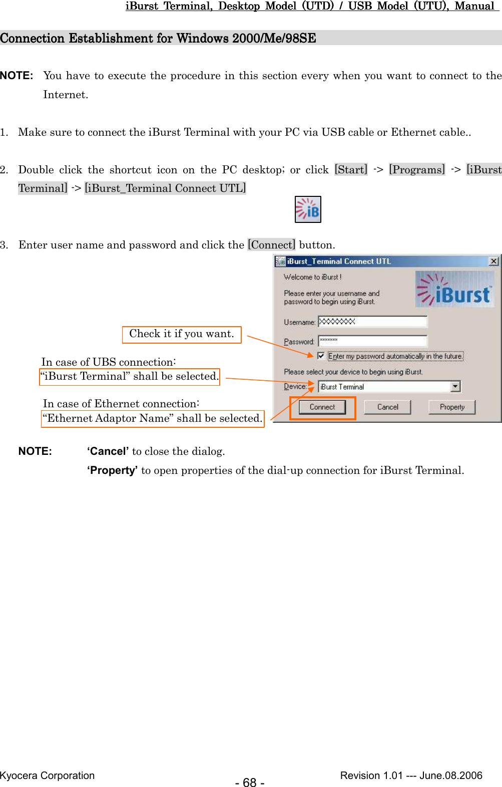 iBurst  Terminal,  Desktop  Model  (UTD)  /  USB  Model  (UTU),  Manual iBurst  Terminal,  Desktop  Model  (UTD)  /  USB  Model  (UTU),  Manual iBurst  Terminal,  Desktop  Model  (UTD)  /  USB  Model  (UTU),  Manual iBurst  Terminal,  Desktop  Model  (UTD)  /  USB  Model  (UTU),  Manual       Kyocera Corporation                                                                                              Revision 1.01 --- June.08.2006 - 68 - Connection Establishment for Windows 2000/Me/98SEConnection Establishment for Windows 2000/Me/98SEConnection Establishment for Windows 2000/Me/98SEConnection Establishment for Windows 2000/Me/98SE                                                                                                                                                          NOTE:  You have to execute the procedure in this section every when you want to connect to the Internet.  1. Make sure to connect the iBurst Terminal with your PC via USB cable or Ethernet cable..  2. Double  click  the  shortcut  icon  on  the  PC  desktop;  or  click  [Start]  -&gt;  [Programs]  -&gt;  [iBurst Terminal] -&gt; [iBurst_Terminal Connect UTL]   3. Enter user name and password and click the [Connect] button.     NOTE:  ‘Cancel’ to close the dialog. ‘Property’ to open properties of the dial-up connection for iBurst Terminal.  “iBurst Terminal” shall be selected. Check it if you want. In case of UBS connection: “Ethernet Adaptor Name” shall be selected. In case of Ethernet connection: 