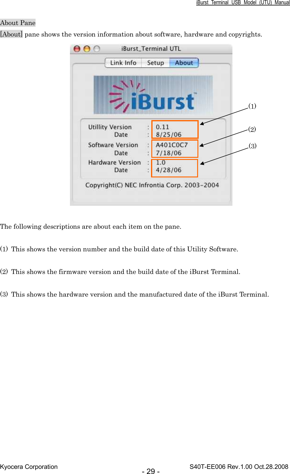 iBurst  Terminal  USB  Model  (UTU)  Manual Kyocera Corporation                                                                                    S40T-EE006 Rev.1.00 Oct.28.2008 - 29 - About Pane [About] pane shows the version information about software, hardware and copyrights.   The following descriptions are about each item on the pane.  (1) This shows the version number and the build date of this Utility Software.  (2) This shows the firmware version and the build date of the iBurst Terminal.  (3) This shows the hardware version and the manufactured date of the iBurst Terminal.  (1) (2) (3) 